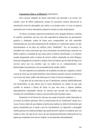 304
Comentario crítico a la Historia 2 (Richard B.)
Estos sucesos cargados de fuerza emocional, que preceden a la acción, son
muchas veces de difícil exploración, porque los ejecutores mismos desconocen la
interrelación entre los desengaños que sufren y sus propios actos. A veces no quieren
mencionar esta vivencia antecedente, porque les resulta en cierto modo penosa.
Al efecto, mi propia experiencia profesional como abogado defensor, confirma
la cuestión: muchachos con una casi nula capacidad de abstracción, de pensamiento
genérico y elaborado, actúan de forma poco comprensible, tan sólo explicable
mínimamente por una mala interpretación de conductas y/o expresiones ajenas, sin que
necesariamente se les haya de calificar como “borderline”. Así, en ocasiones, he
entendido tras varias entrevistas que sería conveniente una pericial para concretar ese
déficit cognitivo, extrañado de que nunca antes se hubiera manifestado; y es entonces
cuando preguntando sobre su época de servicio militar compruebo un cierto bloqueo,
hasta que indagando en su familia o amigos, éstos me indican que fue dado de baja en el
servicio activo por sus extraños -que no malos en sí- comportamientos ante
determinadas circunstancias, con recomendación de estudio médico.
En esos supuestos los muchachos me ocultaban ese dato por vergüenza, incluso
a pesar de intuir que les podía beneficiar; ellos hubiesen querido concluir normalmente
ese servicio de armas, ¡haber sido útiles para él, como el resto de compañeros…!.
Y qué decir de las entrevistas en que el interlocutor contesta indefectiblemente
con monosílabos, en que parece que le cueste desenterrar su verdad, en que cada
vocablo lo arrancas a fuerza de tesón, en que esas secas y ásperas palabras
adecuadamente conjuntadas ofrecen un mosaico que esconde una verdadera joya
cromática de sensibilidades y matices, irreconocibles para el propio sujeto…
Justamente en la historia de vida que nos ocupa el ejecutor estaba interesado en
no contar los hechos anteriores. Pero el conocimiento de esa “prehistoria” puede ser a
veces el único medio de que dispone el perito para explicar un delito de homicidio que
parece inexplicable por el modo o por las circunstancias. La depresión o desengaño
sufrido generan un estado psicológico que puede permitir explicar la conducta, pero ese
estado es fruto -las más de las veces- de una insuficiente/deficiente elaboración de los
inputs que comportan esos nocivos outputs, no reconducidos adecuadamente.
 