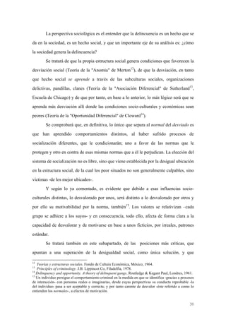 31
La perspectiva sociológica es el entender que la delincuencia es un hecho que se
da en la sociedad, es un hecho social, y que un importante eje de su análisis es: ¿cómo
la sociedad genera la delincuencia?
Se tratará de que la propia estructura social genera condiciones que favorecen la
desviación social (Teoría de la "Anomia" de Merton12
), de que la desviación, en tanto
que hecho social se aprende a través de las subculturas sociales, organizaciones
delictivas, pandillas, clanes (Teoría de la "Asociación Diferencial" de Sutherland13
,
Escuela de Chicago) y de que por tanto, en base a lo anterior, lo más lógico será que se
aprenda más desviación allí donde las condiciones socio-culturales y económicas sean
peores (Teoría de la "Oportunidad Diferencial" de Cloward14
).
Se comprobará que, en definitiva, lo único que separa al normal del desviado es
que han aprendido comportamientos distintos, al haber sufrido procesos de
socialización diferentes, que le condicionarán; uno a favor de las normas que le
protegen y otro en contra de esas mismas normas que a él le perjudican. La elección del
sistema de socialización no es libre, sino que viene establecida por la desigual ubicación
en la estructura social, de la cual los peor situados no son generalmente culpables, sino
víctimas -de los mejor ubicados-.
Y según lo ya comentado, es evidente que debido a esas influencias socio-
culturales distintas, lo desvalorado por unos, será distinto a lo desvalorado por otros y
por ello su motivabilidad por la norma, también15
. Los valores se relativizan –cada
grupo se adhiere a los suyos- y en consecuencia, todo ello, afecta de forma clara a la
capacidad de desvalorar y de motivarse en base a unos ficticios, por irreales, patrones
estándar.
Se tratará también en este subapartado, de las posiciones más críticas, que
apuntan a una superación de la desigualdad social, como única solución, y que
12
Teorías y estructuras sociales. Fondo de Cultura Económica, México, 1964.
13
Principles of criminology. J.B. Lippincot Co, Filadelfia, 1978.
14
Delinquency and opportunity. A theory of delinquent gangs. Routledge & Kegant Paul, Londres, 1961.
15
Un individuo persigue el comportamiento criminal en la medida en que se identifica -gracias a procesos
de interacción- con personas reales o imaginarias, desde cuyas perspectivas su conducta reprobable -la
del individuo- pasa a ser aceptable y correcta; y por tanto carente de desvalor -éste referido a como lo
entienden los normales-, a efectos de motivación.
 
