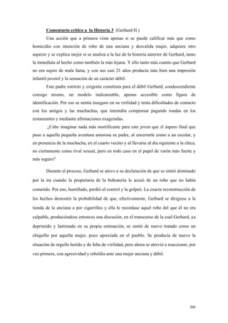 306
Comentario crítico a la Historia 3 (Gerhard H.)
Una acción que a primera vista apenas si se puede calificar más que como
homicidio con intención de robo de una anciana y desvalida mujer, adquiere otro
aspecto y se explica mejor si se analiza a la luz de la historia anterior de Gerhard, tanto
la inmediata al hecho como también la más lejana. Y ello tanto más cuanto que Gerhard
no era sujeto de mala fama, y con sus casi 21 años producía más bien una impresión
infantil-juvenil y la sensación de un carácter débil.
Este padre estricto y exigente constituía para el débil Gerhard, condescendiente
consigo mismo, un modelo inalcanzable, apenas accesible como figura de
identificación. Por eso se sentía inseguro en su virilidad y tenía dificultades de contacto
con los amigos y las muchachas, que intentaba compensar pagando rondas en los
restaurantes y mediante afirmaciones exageradas.
¿Cabe imaginar nada más mortificante para este joven que el áspero final que
puso a aquella pequeña aventura amorosa su padre, al encerrarle como a un escolar, y
en presencia de la muchacha, en el cuarto vecino y al llevarse al día siguiente a la chica,
no ciertamente como rival sexual, pero en todo caso en el papel de varón más fuerte y
más seguro?
Durante el proceso, Gerhard se atuvo a su declaración de que se sintió dominado
por la ira cuando la propietaria de la buhonería le acusó de un robo que no había
cometido. Por eso, humillado, perdió el control y la golpeó. La exacta reconstrucción de
los hechos demostró la probabilidad de que, efectivamente, Gerhard se dirigiese a la
tienda de la anciana a por cigarrillos y ella le recordase aquel robo del que él no era
culpable, produciéndose entonces una discusión, en el transcurso de la cual Gerhard, ya
deprimido y lastimado en su propia estimación, se sintió de nuevo tratado como un
chiquillo por aquella mujer, poco apreciada en el pueblo. Se producía de nuevo la
situación de orgullo herido y de falta de virilidad, pero ahora se atrevió a reaccionar, por
vez primera, con agresividad y rebeldía ante una mujer anciana y débil.
 