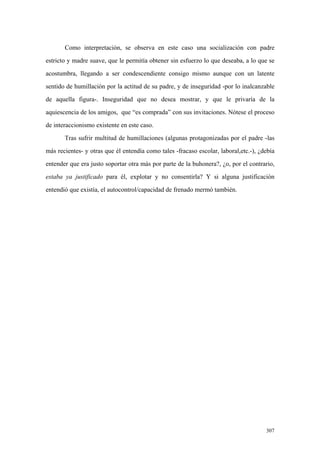 307
Como interpretación, se observa en este caso una socialización con padre
estricto y madre suave, que le permitía obtener sin esfuerzo lo que deseaba, a lo que se
acostumbra, llegando a ser condescendiente consigo mismo aunque con un latente
sentido de humillación por la actitud de su padre, y de inseguridad -por lo inalcanzable
de aquella figura-. Inseguridad que no desea mostrar, y que le privaría de la
aquiescencia de los amigos, que “es comprada” con sus invitaciones. Nótese el proceso
de interaccionismo existente en este caso.
Tras sufrir multitud de humillaciones (algunas protagonizadas por el padre -las
más recientes- y otras que él entendía como tales -fracaso escolar, laboral,etc.-), ¿debía
entender que era justo soportar otra más por parte de la buhonera?, ¿o, por el contrario,
estaba ya justificado para él, explotar y no consentirla? Y si alguna justificación
entendió que existía, el autocontrol/capacidad de frenado mermó también.
 