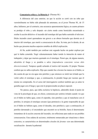 308
Comentario crítico a la Historia 4 (Thomas M.)
A diferencia del caso anterior, en que la acción se cerró con un robo que
verosímilmente no había sido planeado de antemano, en el joven Thomas M., de 15
años, hallamos, por el contrario, una secuencia aparentemente lógica, en cuanto primero
se produjo el robo y solo después -en cierto modo como homicidio encaminado a
ocultar la acción delictiva- el incendio del remolque del que había sustraído el televisor.
Dicho incendio causó quemaduras tan graves a un obrero borracho que dormía en el
interior del remolque, que murió a consecuencia de ellas. Se trata, por lo demás, de un
hecho que presenta muchos aspectos notables de difícil explicación.
Al fin, acabó también por confesar este segundo hecho sin poder explicar por
qué lo había cometido. Negó vehementemente haber tenido la intención de matar al
trabajador y dejar que muriera quemado en el remolque. Pensó que, de alguna manera,
advertiría el fuego y se pondría a salvo (imprudencia consciente versus dolo
directo/eventual). Tampoco quedó aclarado el motivo del incendio. El propio Thomas
confesó que no sabía explicarlo. Dijo que cuando fue a lavarse las manos en el bidón, se
dio cuenta de que no era agua sino petróleo y que entonces se sintió tan irritado que lo
vertió sobre el remolque y que, a continuación, le prendió fuego por razones que él
mismo no comprendía. En el curso del interrogatorio confesó también que ya antes le
gustaba jugar con el fuego y que esto le proporcionaba un placer especial.
No parece, pues, que deba excluirse la hipótesis, admirable desde el punto de
vista de la psicología de que, en efecto, comenzara por sentirse irritado cuando vio que
en el bidón no había agua, como él esperaba, sino petróleo y que al mancharse con el
petróleo, lo arrojara al remolque cercano (que pertenecía a la gente responsable de que
en el bidón no hubiera agua, como él deseaba, sino petróleo) y que a continuación, el
petróleo derramado y el encendedor que encontró en su bolsillo, fuera el determinante
instantáneo de la acción concreta del incendio, sin reflexionar para nada en sus posibles
consecuencias. Esta cadena de acciones, totalmente enmarcadas por situaciones o datos
concretos, es característica en determinados círculos de jóvenes -con una determinada
socialización- durante la pubertad.
 