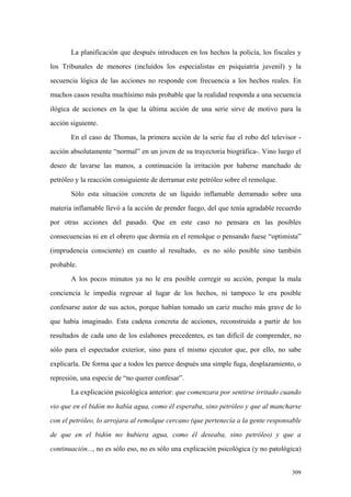309
La planificación que después introducen en los hechos la policía, los fiscales y
los Tribunales de menores (incluídos los especialistas en psiquiatría juvenil) y la
secuencia lógica de las acciones no responde con frecuencia a los hechos reales. En
muchos casos resulta muchísimo más probable que la realidad responda a una secuencia
ilógica de acciones en la que la última acción de una serie sirve de motivo para la
acción siguiente.
En el caso de Thomas, la primera acción de la serie fue el robo del televisor -
acción absolutamente “normal” en un joven de su trayectoria biográfica-. Vino luego el
deseo de lavarse las manos, a continuación la irritación por haberse manchado de
petróleo y la reacción consiguiente de derramar este petróleo sobre el remolque.
Sólo esta situación concreta de un líquido inflamable derramado sobre una
materia inflamable llevó a la acción de prender fuego, del que tenía agradable recuerdo
por otras acciones del pasado. Que en este caso no pensara en las posibles
consecuencias ni en el obrero que dormía en el remolque o pensando fuese “optimista”
(imprudencia consciente) en cuanto al resultado, es no sólo posible sino también
probable.
A los pocos minutos ya no le era posible corregir su acción, porque la mala
conciencia le impedía regresar al lugar de los hechos, ni tampoco le era posible
confesarse autor de sus actos, porque habían tomado un cariz mucho más grave de lo
que había imaginado. Esta cadena concreta de acciones, reconstruída a partir de los
resultados de cada uno de los eslabones precedentes, es tan difícil de comprender, no
sólo para el espectador exterior, sino para el mismo ejecutor que, por ello, no sabe
explicarla. De forma que a todos les parece después una simple fuga, desplazamiento, o
represión, una especie de “no querer confesar”.
La explicación psicológica anterior: que comenzara por sentirse irritado cuando
vio que en el bidón no había agua, como él esperaba, sino petróleo y que al mancharse
con el petróleo, lo arrojara al remolque cercano (que pertenecía a la gente responsable
de que en el bidón no hubiera agua, como él deseaba, sino petróleo) y que a
continuación..., no es sólo eso, no es sólo una explicación psicológica (y no patológica)
 