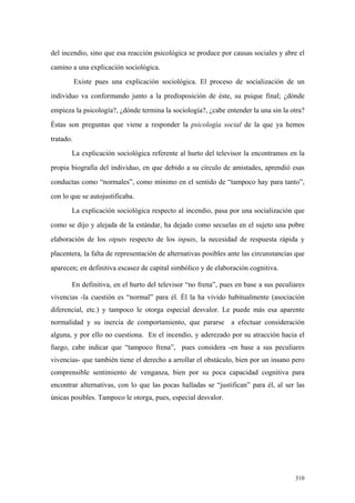 310
del incendio, sino que esa reacción psicológica se produce por causas sociales y abre el
camino a una explicación sociológica.
Existe pues una explicación sociológica. El proceso de socialización de un
individuo va conformando junto a la predisposición de éste, su psique final; ¿dónde
empieza la psicología?, ¿dónde termina la sociología?, ¿cabe entender la una sin la otra?
Éstas son preguntas que viene a responder la psicología social de la que ya hemos
tratado.
La explicación sociológica referente al hurto del televisor la encontramos en la
propia biografía del individuo, en que debido a su círculo de amistades, aprendió esas
conductas como “normales”, como mínimo en el sentido de “tampoco hay para tanto”,
con lo que se autojustificaba.
La explicación sociológica respecto al incendio, pasa por una socialización que
como se dijo y alejada de la estándar, ha dejado como secuelas en el sujeto una pobre
elaboración de los otputs respecto de los inputs, la necesidad de respuesta rápida y
placentera, la falta de representación de alternativas posibles ante las circunstancias que
aparecen; en definitiva escasez de capital simbólico y de elaboración cognitiva.
En definitiva, en el hurto del televisor “no frena”, pues en base a sus peculiares
vivencias -la cuestión es “normal” para él. Él la ha vivido habitualmente (asociación
diferencial, etc.) y tampoco le otorga especial desvalor. Le puede más esa aparente
normalidad y su inercia de comportamiento, que pararse a efectuar consideración
alguna, y por ello no cuestiona. En el incendio, y aderezado por su atracción hacia el
fuego, cabe indicar que “tampoco frena”, pues considera -en base a sus peculiares
vivencias- que también tiene el derecho a arrollar el obstáculo, bien por un insano pero
comprensible sentimiento de venganza, bien por su poca capacidad cognitiva para
encontrar alternativas, con lo que las pocas halladas se “justifican” para él, al ser las
únicas posibles. Tampoco le otorga, pues, especial desvalor.
 