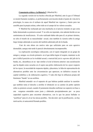 311
Comentario crítico a la Historia 5 (Manfred B.)
La segunda versión de los hechos ofrecida por Manfred, ante la que el Tribunal
se mostró bastante escéptico, es perfectamente convincente desde el punto de vista de la
psicología; la causa era el rechazo de aquel Manfred tan vigoroso y fuerte pero tan
sensible para la propia estima, sobre todo en el campo de los valores sexuales.
Y Manfred fue rechazado por una muchacha en el preciso instante en que creía
haber demostrado su potencia sexual. Y no sólo era injuriado, sino además herido en sus
sentimientos de insuficiencia. El coito realizado había sido para él, en primer término,
no sólo el triunfo de su masculinidad sexual, sino también la victoria sobre la amiga
largo tiempo admirada en secreto del también admirado jefe de la banda.
Caer de esta altura era motivo más que suficiente para un acto agresivo
desmedido, aunque más tarde le pareció absolutamente incomprensible.
La explicación sociológica subyacente, con el sujeto integrado en un grupo de
amigos y amigas -su círculo primario- en el que debía lograr el respeto, mantener su de
por sí difícil posición en la rivalidad sexual, a merced del juicio supremo del jefe de la
banda, etc., desemboca en un tipo similar a la de la historia anterior: una socialización
que ha dejado como secuelas en el sujeto una pobre elaboración de los otputs respecto
de los inputs, la necesidad de respuesta rápida y placentera, la falta de representación de
alternativas posibles ante las circunstancias que aparecen; en definitiva escasez de
capital simbólico y de elaboración cognitiva. Y todo ello bajo la influencia propia del
fenómeno “banda” en sus acólitos.
Manfred entendió -en el supuesto de que hubiese podido analizar la cuestión-
que también tenía el derecho a arrollar el obstáculo en su camino (la pobre opinión
sobre su potencia sexual, cuando él justamente deseaba reafirmar ese aspecto) en base a
una venganza entendida como justa y elaborada precipitadamente por su poca
capacidad cognitiva para encontrar alternativas, con lo que las pocas halladas se
“justifican” para él, al ser las únicas posibles. Sin desvalor -por la justificación-, no hay
motivación, ni autocontrol/frenado posibles.
 