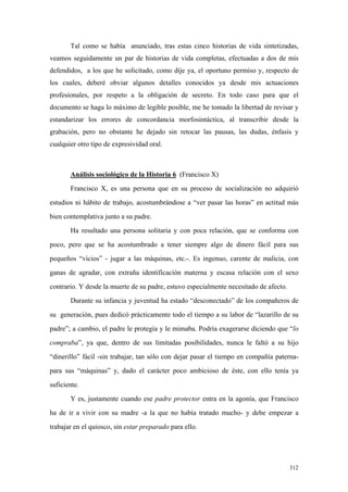 312
Tal como se había anunciado, tras estas cinco historias de vida sintetizadas,
veamos seguidamente un par de historias de vida completas, efectuadas a dos de mis
defendidos, a los que he solicitado, como dije ya, el oportuno permiso y, respecto de
los cuales, deberé obviar algunos detalles conocidos ya desde mis actuaciones
profesionales, por respeto a la obligación de secreto. En todo caso para que el
documento se haga lo máximo de legible posible, me he tomado la libertad de revisar y
estandarizar los errores de concordancia morfosintáctica, al transcribir desde la
grabación, pero no obstante he dejado sin retocar las pausas, las dudas, énfasis y
cualquier otro tipo de expresividad oral.
Análisis sociológico de la Historia 6 (Francisco X)
Francisco X, es una persona que en su proceso de socialización no adquirió
estudios ni hábito de trabajo, acostumbrándose a “ver pasar las horas” en actitud más
bien contemplativa junto a su padre.
Ha resultado una persona solitaria y con poca relación, que se conforma con
poco, pero que se ha acostumbrado a tener siempre algo de dinero fácil para sus
pequeños “vicios” - jugar a las máquinas, etc.-. Es ingenuo, carente de malicia, con
ganas de agradar, con extraña identificación materna y escasa relación con el sexo
contrario. Y desde la muerte de su padre, estuvo especialmente necesitado de afecto.
Durante su infancia y juventud ha estado “desconectado” de los compañeros de
su generación, pues dedicó prácticamente todo el tiempo a su labor de “lazarillo de su
padre”; a cambio, el padre le protegía y le mimaba. Podría exagerarse diciendo que “lo
compraba”, ya que, dentro de sus limitadas posibilidades, nunca le faltó a su hijo
“dinerillo” fácil -sin trabajar, tan sólo con dejar pasar el tiempo en compañía paterna-
para sus “máquinas” y, dado el carácter poco ambicioso de éste, con ello tenía ya
suficiente.
Y es, justamente cuando ese padre protector entra en la agonía, que Francisco
ha de ir a vivir con su madre -a la que no había tratado mucho- y debe empezar a
trabajar en el quiosco, sin estar preparado para ello.
 