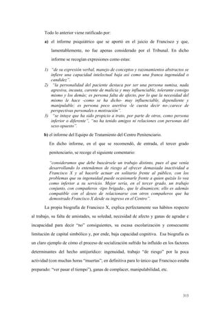 313
Todo lo anterior viene ratificado por:
a) el informe psiquiátrico que se aportó en el juicio de Francisco y que,
lamentablemente, no fue apenas considerado por el Tribunal. En dicho
informe se recogían expresiones como estas:
1) “de su expresión verbal, manejo de conceptos y razonamientos abstractos se
infiere una capacidad intelectual baja así como una franca ingenuidad o
candidez”.
2) “la personalidad del paciente destaca por ser una persona sumisa, nada
agresiva, incauta, carente de malicia y muy influenciable, tolerante consigo
mismo y los demás; es persona falta de afecto, por lo que la necesidad del
mismo le hace -como se ha dicho- muy influenciable, dependiente y
manipulable; es persona poco asertiva -le cuesta decir no-;carece de
perspectivas personales o motivación”.
3) “se intuye que ha sido propicio a trato, por parte de otros, como persona
inferior o diferente”, “no ha tenido amigos ni relaciones con personas del
sexo opuesto”.
b) el informe del Equipo de Tratamiento del Centro Penitenciario.
En dicho informe, en el que se recomendó, de entrada, el tercer grado
penitenciario, se recoge el siguiente comentario:
“consideramos que debe buscársele un trabajo distinto, pues el que venía
desarrollando lo entendemos de riesgo al ofrecer demasiada inactividad a
Francisco X y al hacerle actuar en solitario frente al público, con los
problemas que su ingenuidad puede ocasionarle frente a quien quizás lo vea
como inferior a su servicio. Mejor sería, en el tercer grado, un trabajo
conjunto, con compañeros -tipo brigada-, que le dinamicen; ello es además
compatible con el deseo de relacionarse con otros compañeros que ha
demostrado Francisco X desde su ingreso en el Centro”.
La propia biografía de Francisco X, explica perfectamente sus hábitos respecto
al trabajo, su falta de amistades, su soledad, necesidad de afecto y ganas de agradar e
incapacidad para decir “no” consiguientes, su escasa escolarización y consecuente
limitación de capital simbólico y, por ende, baja capacidad cognitiva. Esa biografía es
un claro ejemplo de cómo el proceso de socialización sufrido ha influído en los factores
determinantes del hecho antijurídico: ingenuidad, trabajo “de riesgo” por la poca
actividad (con muchas horas “muertas”; en definitiva para lo único que Francisco estaba
preparado: “ver pasar el tiempo”), ganas de complacer, manipulabilidad, etc.
 