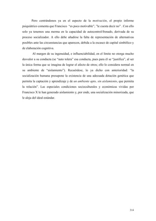 314
Pero centrándonos ya en el aspecto de la motivación, el propio informe
psiquiátrico comenta que Francisco “es poco motivable”, ”le cuesta decir no” . Con ello
solo ya tenemos una merma en la capacidad de autocontrol/frenado, derivada de su
proceso socializador. A ello debe añadirse la falta de representación de alternativas
posibles ante las circunstancias que aparecen, debida a la escasez de capital simbólico y
de elaboración cognitiva.
Al margen de su ingenuidad, e influenciabilidad, en el límite no otorga mucho
desvalor a su conducta (se “auto tolera” esa conducta, pues para él se “justifica”, al ser
la única forma que se imagina de lograr el afecto de otros; ello lo considera normal en
su ambiente de “aislamiento”). Recuérdese, lo ya dicho con anterioridad: “la
socialización humana presupone la existencia de una adecuada dotación genética que
permita la captación y aprendizaje y de un ambiente apto, sin aislamiento, que permita
la relación”. Las especiales condiciones socioculturales y económicas vividas por
Francisco X le han generado aislamiento y, por ende, una socialización minorizada, que
le aleja del ideal estándar.
 