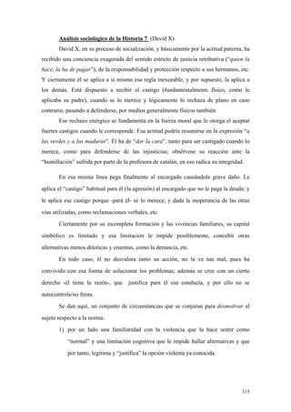 315
Análisis sociológico de la Historia 7 (David X)
David X, en su proceso de socialización, y básicamente por la actitud paterna, ha
recibido una conciencia exagerada del sentido estricto de justicia retributiva (“quien la
hace, la ha de pagar”), de la responsabilidad y protección respecto a sus hermanos, etc.
Y ciertamente él se aplica a sí mismo esa regla inexorable, y por supuesto, la aplica a
los demás. Está dispuesto a recibir el castigo (fundamentalmente físico, como le
aplicaba su padre), cuando se lo merece y lógicamente lo rechaza de plano en caso
contrario, pasando a defenderse, por medios generalmente físicos también.
Ese rechazo enérgico se fundamenta en la fuerza moral que le otorga el aceptar
fuertes castigos cuando le corresponde. Esa actitud podría resumirse en la expresión “a
las verdes y a las maduras”. Él ha de “dar la cara”, tanto para ser castigado cuando lo
merece, como para defenderse de las injusticias; obsérvese su reacción ante la
“humillación” sufrida por parte de la profesora de catalán, en eso radica su integridad.
En esa misma línea pega finalmente al encargado causándole grave daño. Le
aplica el “castigo” habitual para él (la agresión) al encargado que no le paga la deuda; y
le aplica ese castigo porque -para él- se lo merece, y dada la inoperancia de las otras
vías utilizadas, como reclamaciones verbales, etc.
Ciertamente por su incompleta formación y las vivencias familiares, su capital
simbólico es limitado y esa limitación le impide posiblemente, concebir otras
alternativas menos drásticas y cruentas, como la denuncia, etc.
En todo caso, él no desvalora tanto su acción, no la ve tan mal, pues ha
convivido con esa forma de solucionar los problemas; además se cree con un cierto
derecho -él tiene la razón-, que justifica para él esa conducta, y por ello no se
autocontrola/no frena.
Se dan aquí, un conjunto de circunstancias que se conjuran para desmotivar al
sujeto respecto a la norma:
1) por un lado una familiaridad con la violencia que la hace sentir como
“normal” y una limitación cognitiva que le impide hallar alternativas y que
por tanto, legitima y “justifica” la opción violenta ya conocida.
 