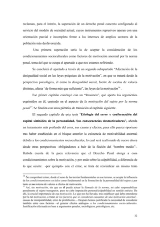 32
reclaman, para el ínterin, la superación de un derecho penal concreto configurado al
servicio del modelo de sociedad actual, cuyos instrumentos represivos operan con una
orientación parcial e incompleta frente a los intereses de amplios sectores de la
población más desfavorecida.
Una primera superación sería la de aceptar la consideración de los
condicionamientos socioculturales como factores de motivación anormal por la norma
penal, tema del que se ocupa el apartado a que nos estamos refiriendo.
Se concluirá el apartado a través de un segundo subapartado “Afectación de la
desigualdad social en las leyes psíquicas de la motivación”, en que se tratará desde la
perspectiva psicológica, el cómo la desigualdad social, fuente de escalas de valores
distintas, afecta “de forma más que suficiente”, las leyes de la motivación16
.
Ese primer capítulo concluye con un “Resumen”, que aporta los argumentos
esgrimidos en él, centrado en el aspecto de la motivación del sujeto por la norma
penal17
. Se finaliza con unos párrafos de transición al capítulo siguiente.
El segundo capítulo de esta tesis “Etiología del error y conformación del
capital simbólico de la personalidad. Sus consecuencias desmotivadoras”, aborda
un tratamiento más profundo del error, sus causas y efectos, pues ello parece oportuno
tras haber establecido en el bloque anterior la existencia de motivabilidad anormal
debida a los condicionamientos socioculturales, lo cual será reafirmado de nuevo ahora
desde otras perspectivas -obligándonos a huir de la ficción del “hombre medio”-.
Habida cuenta de la poca relevancia que el Derecho Penal otorga a esos
condicionamientos sobre la motivación, y por ende sobre la culpabilidad, a diferencia de
lo que ocurre -por ejemplo- con el error, se trata de reivindicar un mismo trato
16
Se comprobará cómo, desde el seno de las teorías fundamentales en ese terreno, se acepta la influencia
de los condicionamientos sociales como fundamental en la formación de la personalidad del sujeto y por
tanto en su sistema de valores a efectos de motivación.
17
Así, sin motivación, sin que en él pueda actuar la llamada de la norma, no cabe responsabilizar
penalmente al sujeto transgresor, pues no cabe imputación personal/culpabilidad en sentido estricto. De
ahí, la crucial importancia de esa motivación. Lo que nos ha llevado, tras establecer qué debe entenderse
por la tal motivación, a tratar de los factores que se consideran causantes de una motivación anormal -
causas de inimputabilidad, error de prohibición...- Después hemos justificado la necesidad de considerar
también entre esos factores –al generar efectos análogos- a los condicionamientos socio-culturales.
Justificación efectuada en base a argumentos penales, sociológicos, psicológicos, etc.
 
