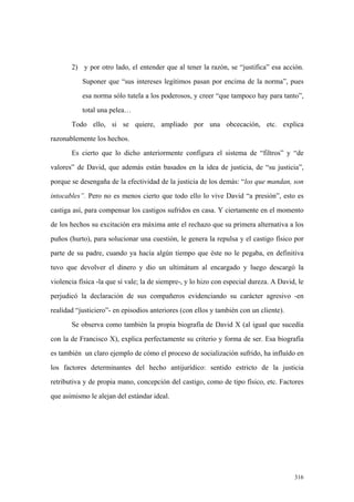 316
2) y por otro lado, el entender que al tener la razón, se “justifica” esa acción.
Suponer que “sus intereses legítimos pasan por encima de la norma”, pues
esa norma sólo tutela a los poderosos, y creer “que tampoco hay para tanto”,
total una pelea…
Todo ello, si se quiere, ampliado por una obcecación, etc. explica
razonablemente los hechos.
Es cierto que lo dicho anteriormente configura el sistema de “filtros” y “de
valores” de David, que además están basados en la idea de justicia, de “su justicia”,
porque se desengaña de la efectividad de la justicia de los demás: “los que mandan, son
intocables”. Pero no es menos cierto que todo ello lo vive David “a presión”, esto es
castiga así, para compensar los castigos sufridos en casa. Y ciertamente en el momento
de los hechos su excitación era máxima ante el rechazo que su primera alternativa a los
puños (hurto), para solucionar una cuestión, le genera la repulsa y el castigo físico por
parte de su padre, cuando ya hacía algún tiempo que éste no le pegaba, en definitiva
tuvo que devolver el dinero y dio un ultimátum al encargado y luego descargó la
violencia física -la que sí vale; la de siempre-, y lo hizo con especial dureza. A David, le
perjudicó la declaración de sus compañeros evidenciando su carácter agresivo -en
realidad “justiciero”- en episodios anteriores (con ellos y también con un cliente).
Se observa como también la propia biografía de David X (al igual que sucedía
con la de Francisco X), explica perfectamente su criterio y forma de ser. Esa biografía
es también un claro ejemplo de cómo el proceso de socialización sufrido, ha influído en
los factores determinantes del hecho antijurídico: sentido estricto de la justicia
retributiva y de propia mano, concepción del castigo, como de tipo físico, etc. Factores
que asimismo le alejan del estándar ideal.
 