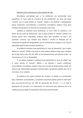 317
Resumen de las conclusiones a estos estudios de vida:
Recordemos previamente que se ha establecido con anterioridad como
paralelismo al “error sobre la existencia de una prohibición” por parte del sujeto
“normal”, que el sujeto distinto al “normal”, debido a sus distintas y habitualmente
peores condiciones socioculturales y económicas circundantes, tampoco frena, pues
considera normal para él la situación sin cuestionarse más cosas.
También se estableció como paralelismo al “error sobre la existencia o los
límites de una causa de justificación”, que el sujeto distinto al “normal”, debido a las
mismas causas antes comentadas, tampoco frena, pues considera -en base a sus
peculiares vivencias- que también tiene derecho a arrollar el obstáculo por un
sentimiento de igualar las desigualdades, por un sentimiento de venganza, o por su poca
capacidad cognitiva para encontrar alternativas.
Se estableció asimismo como paralelismo al “error de subsunción” que el sujeto
distinto al “normal”, debido a los motivos antes citados, tampoco frena, pues considera
que no hay motivo para ello, por fallos en sus interpretaciones, por adecuar el tipo a su
conveniencia, al vivir su desigualdad ...
Y, por último, también se estableció como paralelismo al “error de validez” que
el sujeto distinto al “normal”, debido a sus distintas y peores condiciones
socioculturales circundantes, tampoco frena, por una idea de propia justicia social, por
observar que determinados preceptos constitucionales -justamente aquellos que a él le
convienen- no se cumplen...
En definitiva esos sujetos distantes del “normal”, (y debido a su socialización
bajo condiciones socioculturales y económicas precarias) pueden perder la motivación
para autocontrolarse/frenar, por falta de apreciación del desvalor. Y a la falta la
apreciación del desvalor y en consecuencia de motivación para abstenerse de la tal
conducta, hay que añadir la consecuente falta de autocontrol/frenado.
 