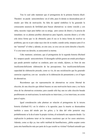 318
Tras lo cual cabe mantener que el protagonista de la primera historia (Karl-
Theodor) no puede autocontrolarse -en el robo, pues lo demás se desencadena por el
miedo- por falta de motivación. Su falta de capital simbólico le ha generado la
consecuente ausencia de fertilidad para buscar alternativas: se siente vencido y con
rabia, necesita viajar para hablar con su amiga, pero carece de dinero y lo precisa de
inmediato; no se plantea posibles alternativas para lograrlo, necesita dinero y el robo
esla única forma que ve de obtenerlo; para él esa es la única forma de resolver su
problema, que no es por culpa suya sino de su madre; cuando actúa, tampoco para él es
tan “anormal” el robar y además, en este caso, se cree con un cierto derecho a hacerlo.
Y si cree tener ese derecho, su autocontrol se merma.
Cabe mantener, asimismo, que el protagonista de la segunda historia (Richard
B.) tampoco puede autocontrolarse. El desengaño sufrido genera un estado psicológico
que puede permitir explicar su conducta, pero ese estado, dijimos, es fruto de una
insuficiente/deficiente elaboración de las percepciones. Esa insuficiente/deficiente
capacidad de elaboración procede, como se vio, de una socialización que ha generado
carencias cognitivas, con sus secuelas en la elaboración de pensamiento y en el logro
de alternativas.
Recordemos que sin representación de alternativas no existe libertad de
elección; de una elección que deberá basarse en una motivación hacia unas y no hacia
otras de las alternativas existentes; pero cuando sólo hay una no cabe elección basada
posiblemente en motivaciones; la motivación no interviene; y si no interviene, no existe
para el sujeto.
Igual consideración cabe plantear en relación al protagonista de la tercera
historia (Gerhard H.) -en lo relativo a la agresión; pues la muerte se desencadena
también a causa del miedo por los gritos, y la idea del robo posterior muy
probablemente se la da al autor la propia víctima, al reclamarle una supuesta deuda-. La
explicación la podemos tener en las mismas cuestiones que en los casos anteriores.
Además, como se dijo ya, tras sufrir multitud de humillaciones, ¿debía aceptar como
justa otra humillación más por parte de la que resultó su víctima? Gerhard entendió que
 