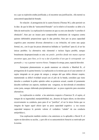 319
no y que su explosión estaba justificada; y al encontrar una justificación, ella mermó su
autocontrol/capacidad de frenado.
En relación al protagonista de la cuarta historia (Thomas M.), cabe persistir en
la idea de que la falta de “autocontrol/frenado” -en lo relativo al incendio- se debe a la
falta de motivación. La explicación la tenemos en que se cree con derecho “a arrollar el
obstáculo”, bien por un insano pero comprensible sentimiento de venganza contra
quienes debiéndole proporcionar agua le dan petróleo, bien por su poca capacidad
cognitiva para encontrar diversas alternativas a esa irritación, tal como una queja
formal, etc., con lo que las pocas alternativas halladas se “justifican” para él, al ser las
únicas posibles. La alternativa más elemental e incluso lógica posible, aunque
brutalmente desproporcionada es esta: me ponéis petróleo donde mis manos esperan
encontrar agua, pues bien, yo le voy a dar al petróleo el uso que le corresponde -ser
quemado- y voy a quemar vuestros bienes. Tampoco le otorga, pues, especial desvalor.
Semejante planteamiento se puede mantener en relación a Manfred B., el
protagonista de la quinta historia. La explicación es la misma que en el caso anterior: el
sujeto integrado en un grupo de amigos y amigas del que debía obtener respeto,
manteniendo su difícil rivalidad sexual con el jefe de la banda, considera que tiene
derecho a combatir la pobre opinión sobre su potencia sexual, cuando él justamente
deseaba reafirmar ese aspecto, mediante una venganza, no desvalorada al entenderse
como justa, aunque elaborada precipitadamente por su poca cognición para encontrar
alternativas.
La explicación es similar a las anteriores respecto a Francisco X: el sujeto, al
margen de su ingenuidad, manipulabilidad, etc., deseoso de lograr afecto, no desvalora
excesivamente su conducta, pues para él se “justifica”, al ser la única forma que se
imagina de lograr aquel afecto (por su poca capacidad cognitiva –y esa escasa
capacidad tampoco le permite valorar el verdadero “calado” de esa conducta
antijurídica-)..
Una explicación también similar a las anteriores es la aplicable a David X: el
sujeto no desvalora su acción, y por ello ni se autocontrola/ni frena/ni es motivado por
la norma.
 