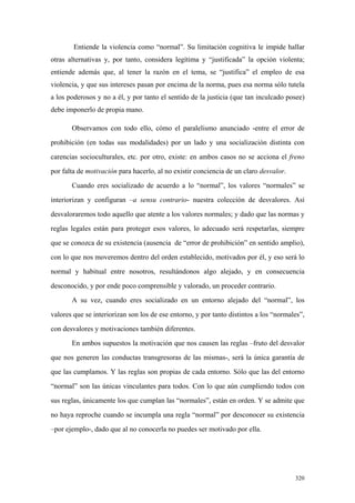 320
Entiende la violencia como “normal”. Su limitación cognitiva le impide hallar
otras alternativas y, por tanto, considera legítima y “justificada” la opción violenta;
entiende además que, al tener la razón en el tema, se “justifica” el empleo de esa
violencia, y que sus intereses pasan por encima de la norma, pues esa norma sólo tutela
a los poderosos y no a él, y por tanto el sentido de la justicia (que tan inculcado posee)
debe imponerlo de propia mano.
Observamos con todo ello, cómo el paralelismo anunciado -entre el error de
prohibición (en todas sus modalidades) por un lado y una socialización distinta con
carencias socioculturales, etc. por otro, existe: en ambos casos no se acciona el freno
por falta de motivación para hacerlo, al no existir conciencia de un claro desvalor.
Cuando eres socializado de acuerdo a lo “normal”, los valores “normales” se
interiorizan y configuran –a sensu contrario- nuestra colección de desvalores. Así
desvaloraremos todo aquello que atente a los valores normales; y dado que las normas y
reglas legales están para proteger esos valores, lo adecuado será respetarlas, siempre
que se conozca de su existencia (ausencia de “error de prohibición” en sentido amplio),
con lo que nos moveremos dentro del orden establecido, motivados por él, y eso será lo
normal y habitual entre nosotros, resultándonos algo alejado, y en consecuencia
desconocido, y por ende poco comprensible y valorado, un proceder contrario.
A su vez, cuando eres socializado en un entorno alejado del “normal”, los
valores que se interiorizan son los de ese entorno, y por tanto distintos a los “normales”,
con desvalores y motivaciones también diferentes.
En ambos supuestos la motivación que nos causen las reglas –fruto del desvalor
que nos generen las conductas transgresoras de las mismas-, será la única garantía de
que las cumplamos. Y las reglas son propias de cada entorno. Sólo que las del entorno
“normal” son las únicas vinculantes para todos. Con lo que aún cumpliendo todos con
sus reglas, únicamente los que cumplan las “normales”, están en orden. Y se admite que
no haya reproche cuando se incumpla una regla “normal” por desconocer su existencia
–por ejemplo-, dado que al no conocerla no puedes ser motivado por ella.
 