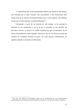 321
Y el paralelismo que venimos predicando mantiene que puede ser que tampoco
seas motivado por la regla “normal”, aún conociéndola, si has interiorizado otros
valores fruto de un entorno sociocultural distinto que te viene impuesto. Sin embargo,
en este caso sí existe reproche, incomprensiblemente141
.
Ciertamente, a través de las historias de vida tratadas, se ha mostrado la
existencia de ese paralelismo, y eso es lo que se pretendía en este apartado; las
posiciones actuales, se oponen a la similar consideración -que reivindicamos- de los
efectos del paralelismo citado, alegando objeciones -que no son más que excusas que
encubren los verdaderos intereses en juego-, las cuales generan contradicciones. El
siguiente apartado se encamina a evidenciarlas.
141
Por ello, este trabajo de investigación aboga por la consideración de esas desmotivaciones
condicionadas por las circunstancias socioculturales y económicas, a los efectos de evitar ese reproche.
 