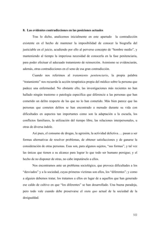 322
8. Las evidentes contradicciones en las posiciones actuales
Tras lo dicho, analicemos inicialmente en este apartado la contradicción
existente en el hecho de mantener la imposibilidad de conocer la biografía del
justiciable en el juicio, acudiendo por ello al perverso concepto de “hombre medio”, y
manteniendo al tiempo la imperiosa necesidad de conocerla en la fase penitenciaria,
para poder efectuar el adecuado tratamiento de reinserción. Asimismo se evidenciarán,
además, otras contradicciones en el seno de esa gran contradicción.
Cuando nos referimos al tratamiento penitenciario, la propia palabra
“tratamiento” nos recuerda la acción terapéutica propia del médico sobre la persona que
padece una enfermedad. No obstante ello, las investigaciones más recientes no han
hallado ningún trastorno o patología específica que diferencie a las personas que han
cometido un delito respecto de las que no lo han cometido. Más bien parece que las
personas que cometen delitos se han encontrado a menudo durante su vida con
dificultades en aspectos tan importantes como son la adaptación a la escuela, los
conflictos familiares, la utilización del tiempo libre, las relaciones interpersonales, u
otras de diversa índole.
Así pues, el consumo de drogas, la agresión, la actividad delictiva…. pasan a ser
formas alternativas de resolver problemas, de obtener satisfacciones y de ganarse la
consideración de otras personas. Esas son, para algunos sujetos, “sus formas”, y tal vez
las únicas que tienen a su alcance para lograr lo que todo ser humano persigue; y el
hecho de no disponer de otras, no cabe imputárselo a ellos.
Nos encontramos ante un problema sociológico, que provoca dificultades a los
“desviados” y a la sociedad, cuyas primeras víctimas son ellos, los “diferentes”; y como
a alguien debemos tratar, los tratamos a ellos en lugar de a aquellos que han generado
ese caldo de cultivo en que “los diferentes” se han desarrollado. Una buena paradoja,
pero todo vale cuando debe preservarse el statu quo actual de la sociedad de la
desigualdad.
 