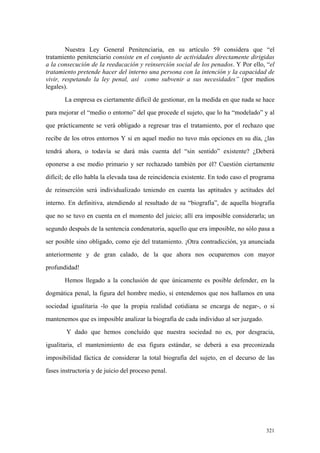 321
Nuestra Ley General Penitenciaria, en su artículo 59 considera que “el
tratamiento penitenciario consiste en el conjunto de actividades directamente dirigidas
a la consecución de la reeducación y reinserción social de los penados. Y Por ello, “el
tratamiento pretende hacer del interno una persona con la intención y la capacidad de
vivir, respetando la ley penal, así como subvenir a sus necesidades” (por medios
legales).
La empresa es ciertamente difícil de gestionar, en la medida en que nada se hace
para mejorar el “medio o entorno” del que procede el sujeto, que lo ha “modelado” y al
que prácticamente se verá obligado a regresar tras el tratamiento, por el rechazo que
recibe de los otros entornos Y si en aquel medio no tuvo más opciones en su día, ¿las
tendrá ahora, o todavía se dará más cuenta del “sin sentido” existente? ¿Deberá
oponerse a ese medio primario y ser rechazado también por él? Cuestión ciertamente
difícil; de ello habla la elevada tasa de reincidencia existente. En todo caso el programa
de reinserción será individualizado teniendo en cuenta las aptitudes y actitudes del
interno. En definitiva, atendiendo al resultado de su “biografía”, de aquella biografía
que no se tuvo en cuenta en el momento del juicio; allí era imposible considerarla; un
segundo después de la sentencia condenatoria, aquello que era imposible, no sólo pasa a
ser posible sino obligado, como eje del tratamiento. ¡Otra contradicción, ya anunciada
anteriormente y de gran calado, de la que ahora nos ocuparemos con mayor
profundidad!
Hemos llegado a la conclusión de que únicamente es posible defender, en la
dogmática penal, la figura del hombre medio, si entendemos que nos hallamos en una
sociedad igualitaria -lo que la propia realidad cotidiana se encarga de negar-, o si
mantenemos que es imposible analizar la biografía de cada individuo al ser juzgado.
Y dado que hemos concluído que nuestra sociedad no es, por desgracia,
igualitaria, el mantenimiento de esa figura estándar, se deberá a esa preconizada
imposibilidad fáctica de considerar la total biografía del sujeto, en el decurso de las
fases instructoria y de juicio del proceso penal.
 