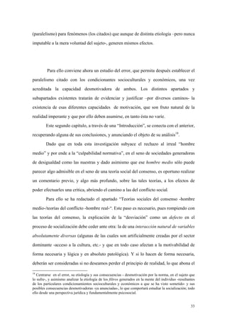 33
(paralelismo) para fenómenos (los citados) que aunque de distinta etiología –pero nunca
imputable a la mera voluntad del sujeto-, generen mismos efectos.
Para ello conviene ahora un estudio del error, que permita después establecer el
paralelismo citado con los condicionantes socioculturales y económicos, una vez
acreditada la capacidad desmotivadora de ambos. Los distintos apartados y
subapartados existentes tratarán de evidenciar y justificar –por diversos caminos- la
existencia de esas diferentes capacidades de motivación, que son fruto natural de la
realidad imperante y que por ello deben asumirse, en tanto ésta no varíe.
Este segundo capítulo, a través de una “Introducción”, se conecta con el anterior,
recuperando alguna de sus conclusiones, y anunciando el objeto de su análisis18
.
Dado que en toda esta investigación subyace el rechazo al irreal “hombre
medio” y por ende a la “culpabilidad normativa”, en el seno de sociedades generadoras
de desigualdad como las nuestras y dado asimismo que ese hombre medio sólo puede
parecer algo admisible en el seno de una teoría social del consenso, es oportuno realizar
un comentario previo, y algo más profundo, sobre las tales teorías, a los efectos de
poder efectuarles una crítica, abriendo el camino a las del conflicto social.
Para ello se ha redactado el apartado “Teorías sociales del consenso -hombre
medio-/teorías del conflicto -hombre real-“. Este paso es necesario, pues rompiendo con
las teorías del consenso, la explicación de la “desviación” como un defecto en el
proceso de socialización debe ceder ante otra: la de una interacción natural de variables
absolutamente diversas (algunas de las cuales son artificialmente creadas por el sector
dominante -acceso a la cultura, etc.- y que en todo caso afectan a la motivabilidad de
forma necesaria y lógica y en absoluto patológica). Y si lo hacen de forma necesaria,
deberán ser consideradas si no deseamos perder el principio de realidad, lo que abona el
18
Centrarse en el error, su etiología y sus consecuencias - desmotivación por la norma, en el sujeto que
lo sufre-, y asimismo analizar la etiología de los filtros generados en la mente del individuo -resultantes
de los particulares condicionamientos socioculturales y económicos a que se ha visto sometido- y sus
posibles consecuencias desmotivadoras -ya anunciadas-, lo que comportará estudiar la socialización; todo
ello desde una perspectiva jurídica y fundamentalmente psicosocial.
 