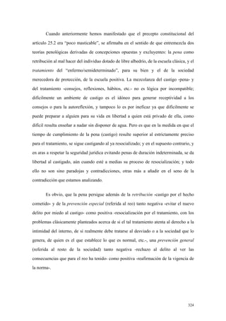 324
Cuando anteriormente hemos manifestado que el precepto constitucional del
artículo 25.2 era “poco masticable”, se afirmaba en el sentido de que entremezcla dos
teorías penológicas derivadas de concepciones opuestas y excluyentes: la pena como
retribución al mal hacer del individuo dotado de libre albedrío, de la escuela clásica, y el
tratamiento del “enfermo/semideterminado”, para su bien y el de la sociedad
merecedora de protección, de la escuela positiva. La mezcolanza del castigo -pena- y
del tratamiento -consejos, reflexiones, hábitos, etc.- no es lógica por incompatible;
difícilmente un ambiente de castigo es el idóneo para generar receptividad a los
consejos o para la autoreflexión, y tampoco lo es por ineficaz ya que difícilmente se
puede preparar a alguien para su vida en libertad a quien está privado de ella, como
difícil resulta enseñar a nadar sin disponer de agua. Pero es que en la medida en que el
tiempo de cumplimiento de la pena (castigo) resulte superior al estrictamente preciso
para el tratamiento, se sigue castigando al ya resocializado; y en el supuesto contrario, y
en aras a respetar la seguridad jurídica evitando penas de duración indeterminada, se da
libertad al castigado, aún cuando esté a medias su proceso de resocialización; y todo
ello no son sino paradojas y contradicciones, otras más a añadir en el seno de la
contradicción que estamos analizando.
Es obvio, que la pena persigue además de la retribución -castigo por el hecho
cometido- y de la prevención especial (referida al reo) tanto negativa -evitar el nuevo
delito por miedo al castigo- como positiva -resocialización por el tratamiento, con los
problemas clásicamente planteados acerca de si el tal tratamiento atenta al derecho a la
intimidad del interno, de si realmente debe tratarse al desviado o a la sociedad que lo
genera, de quien es el que establece lo que es normal, etc.-, una prevención general
(referida al resto de la sociedad) tanto negativa -rechazo al delito al ver las
consecuencias que para el reo ha tenido- como positiva -reafirmación de la vigencia de
la norma-.
 