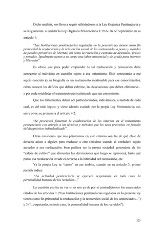 325
Dicho análisis, nos lleva a seguir refiriéndonos a la Ley Orgánica Penitenciaria y
su Reglamento, al insistir la Ley Orgánica Penitenciaria 1/79 de 26 de Septiembre en su
articulo 1:
“Las Instituciones penitenciarias reguladas en la presente ley tienen como fin
primordial la reeducación y la reinserción social de los sentenciados a penas y medidas
de penales privativas de libertad, así como la retención y custodia de detenidos, presos
y penados. Igualmente tienen a su cargo una labor asistencial y de ayuda para internos
y liberados”.
Es obvio que para poder emprender la tal reeducación y reinserción debe
conocerse al individuo en cuestión sujeto a ese tratamiento. Sólo conociendo a ese
sujeto concreto (y su biografía es un instrumento inestimable para ese conocimiento),
cabrá conocer los déficits que deben cubrirse, las desviaciones que deben eliminarse...
y por ende establecer el tratamiento particularizado que sea conveniente.
Que los tratamientos deben ser particularizados, individuales, a medida de cada
cual, es del todo lógico, y viene además avalado por la propia Ley Penitenciaria; así,
entre otros, se pronuncia el artículo 4.2:
“Se procurará fomentar la colaboración de los internos en el tratamiento
penitenciario con arreglo a las técnicas y métodos que les sean prescritos en función
del diagnóstico individualizado”.
Otras cuestiones que nos planteamos en este entorno son las de qué clase de
derecho asiste a alguien para reeducar a otro (máxime cuando el verdadero sujeto
acreedor a esa reeducación, bien pudiera ser la propia sociedad generadora de los
“caldos de cultivo” que alimentan las desviaciones que luego se reprimen), hasta qué
punto esa reeducación invade el derecho a la intimidad del reeducando, etc.
Ya la propia Ley se “cubre” en ese ámbito, cuando en su artículo 3, primer
párrafo indica:
“La actividad penitenciaria se ejercerá respetando, en todo caso, la
personalidad humana de los recluídos…”
La cuestión estriba en ver si no son ya de por sí contradictorios los enunciados
citados de los artículos 1 (“Las Instituciones penitenciarias reguladas en la presente ley
tienen como fin primordial la reeducación y la reinserción social de los sentenciados...”)
y 3 (“...respetando, en todo caso, la personalidad humana de los recluídos”).
 