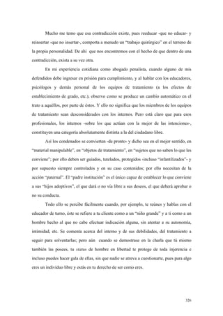 326
Mucho me temo que esa contradicción existe, pues reeducar -que no educar- y
reinsertar -que no insertar-, comporta a menudo un “trabajo quirúrgico” en el terreno de
la propia personalidad. De ahí que nos encontremos con el hecho de que dentro de una
contradicción, exista a su vez otra.
En mi experiencia cotidiana como abogado penalista, cuando alguno de mis
defendidos debe ingresar en prisión para cumplimiento, y al hablar con los educadores,
psicólogos y demás personal de los equipos de tratamiento (a los efectos de
establecimiento de grado, etc.), observo como se produce un cambio automático en el
trato a aquéllos, por parte de éstos. Y ello no significa que los miembros de los equipos
de tratamiento sean desconsiderados con los internos. Pero está claro que para esos
profesionales, los internos -sobre los que actúan con la mejor de las intenciones-,
constituyen una categoría absolutamente distinta a la del ciudadano libre.
Así los condenados se convierten -de pronto- y dicho sea en el mejor sentido, en
“material manipulable”, en “objetos de tratamiento”, en “sujetos que no saben lo que les
conviene”; por ello deben ser guiados, tutelados, protegidos -incluso “infantilizados”- y
por supuesto siempre controlados y en su caso contenidos; por ello necesitan de la
acción “paternal”. El “padre institución” es el único capaz de establecer lo que conviene
a sus “hijos adoptivos”, el que dará o no vía libre a sus deseos, el que deberá aprobar o
no su conducta.
Todo ello se percibe fácilmente cuando, por ejemplo, te reúnes y hablas con el
educador de turno, éste se refiere a tu cliente como a un “niño grande” y a ti como a un
hombre hecho al que no cabe efectuar indicación alguna, sin atentar a su autonomía,
intimidad, etc. Se comenta acerca del interno y de sus debilidades, del tratamiento a
seguir para solventarlas; pero aún cuando se demostrase en la charla que tú mismo
también las posees, tu status de hombre en libertad te protege de toda injerencia e
incluso puedes hacer gala de ellas, sin que nadie se atreva a cuestionarte, pues para algo
eres un individuo libre y estás en tu derecho de ser como eres.
 