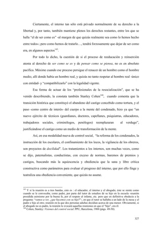 327
Ciertamente, el interno tan sólo está privado normalmente de su derecho a la
libertad y, por tanto, también mantiene plenos los derechos restantes, entre los que se
halla “el de ser como es” -al margen de que quizás realmente sea como lo hemos hecho
entre todos-; pero como hemos de tratarlo…, tendrá forzosamente que dejar de ser como
era, en algunos aspectos143
.
Por todo lo dicho, la cuestión de si el proceso de reeducación y reinserción
atenta al derecho de ser como se es y de pensar como se piensa, no es en absoluto
pacífica. Máxime cuando ese proceso persigue el renacer de un hombre como el hombre
medio, allí donde había un hombre real, y quizás no tanto respetar al hombre real -único
con entidad- y “compatibilizarlo” con la legalidad vigente.
Esa forma de actuar de los “profesionales de la resocialización”, que se ha
venido describiendo, la constata también Stanley Cohen144
, cuando comenta que la
transición histórica que constituyó el abandono del castigo concebido como tortura, y el
paso -como centro de interés- del cuerpo a la mente del condenado, hizo ya que “un
nuevo ejército de técnicos (guardianes, doctores, capellanes, psiquiatras, educadores,
trabajadores sociales, criminólogos, penólogos) reemplazaran al verdugo”,
justificándose el castigo como un medio de transformación de la mente.
Así, en esa modalidad nueva de control social, “la reforma de los condenados, la
instrucción de los escolares, el confinamiento de los locos, la vigilancia de los obreros,
son proyectos de docilidad”. Los tratamientos a los internos, son muchas veces, como
se dijo, paternalistas, conductistas, con exceso de normas, baremos de premios y
castigos, buscando más la aquiescencia y obediencia que la sana y libre crítica
constructiva como parámetros para evaluar el progreso del interno, que por ello finge y
teatraliza una obediencia conveniente, que quizás no asume.
143
Y si la reunión es a tres bandas, esto es : el educador, el interno y el abogado, éste se siente como
cuando se le convocaba, como padre, por parte del tutor de estudios de su hijo en la escuela -reunión
presidida asimismo por la buena fe, por el respeto al infante, etc. pero que en definitiva obedecía a la
pregunta: “vamos a ver, ¿que hacemos con su hijo?”-, en que el tutor se hallaba a un lado de la mesa y el
padre e hijo al otro; reunión en la que dos personas adultas decidían acerca de una menor. Obviamente, si
el abogado no es padre, la reunión le evocará aquellas reuniones en que el “hijo”, era él.
144
Cohen, Stanley: Visiones del control social. PPU, Barcelona, 1988 (págs. 49-50).
 