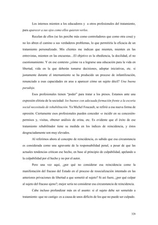 328
Los internos mienten a los educadores y a otros profesionales del tratamiento,
para aparecer a sus ojos como ellos quieren verlos.
Recelan de ellos (se les percibe más como controladores que como otra cosa) y
no les abren el camino a sus verdaderos problemas, lo que permitiría la eficacia de un
tratamiento personalizado. Mis clientes me indican que mienten, mienten en las
entrevistas, mienten en las encuestas…El objetivo es la obediencia, la docilidad, el no
cuestionamiento. Y en ese contexto ¿cómo va a lograrse una educación para la vida en
libertad, vida en la que deberán tomarse decisiones, adoptar iniciativas, etc. si
justamente durante el internamiento se ha producido un proceso de infantilización,
renunciado a esas capacidades en aras a aparecer cómo un sujeto dócil? Una buena
paradoja.
Esos profesionales tienen “poder” para tratar a los presos. Estamos ante una
expresión elitista de la sociedad: los buenos con adecuada formación frente a la escoria
social necesitada de rehabilitación. Ya Michel Foucault, se refirió a esa nueva forma de
opresión. Ciertamente esos profesionales pueden conceder -o incidir en su concesión-
permisos y, visitas, obtener análisis de orina, etc. Es evidente que el éxito de ese
tratamiento rehabilitador tiene su medida en los índices de reincidencia, y éstos
desgraciadamente son muy elevados.
Al referirnos ahora al concepto de reincidencia, es sabido que esa circunstancia
es considerada como una agravante de la responsabilidad penal, a pesar de que las
actuales tendencias critican ese hecho, en base al principio de culpabilidad, apelando a
la culpabilidad por el hecho y no por el autor.
Pero una vez aquí, ¿por qué no considerar esa reincidencia como la
manifestación del fracaso del Estado en el proceso de resocialización intentado en las
anteriores privaciones de libertad a que sometió al sujeto? Si así fuere, ¿por qué culpar
al sujeto del fracaso ajeno?; mejor sería no considerar esa circunstancia de reincidencia.
Cabe incluso profundizar más en el asunto: si el sujeto debe ser sometido a
tratamiento -que no castigo- es a causa de unos déficits de los que no puede ser culpado.
 