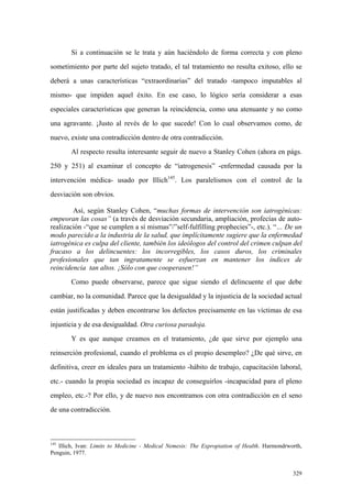 329
Si a continuación se le trata y aún haciéndolo de forma correcta y con pleno
sometimiento por parte del sujeto tratado, el tal tratamiento no resulta exitoso, ello se
deberá a unas características “extraordinarias” del tratado -tampoco imputables al
mismo- que impiden aquel éxito. En ese caso, lo lógico sería considerar a esas
especiales características que generan la reincidencia, como una atenuante y no como
una agravante. ¡Justo al revés de lo que sucede! Con lo cual observamos como, de
nuevo, existe una contradicción dentro de otra contradicción.
Al respecto resulta interesante seguir de nuevo a Stanley Cohen (ahora en págs.
250 y 251) al examinar el concepto de “iatrogenesis” -enfermedad causada por la
intervención médica- usado por Illich145
. Los paralelismos con el control de la
desviación son obvios.
Así, según Stanley Cohen, “muchas formas de intervención son iatrogénicas:
empeoran las cosas” (a través de desviación secundaria, ampliación, profecías de auto-
realización -“que se cumplen a sí mismas”/”self-fulfilling prophecies”-, etc.). “… De un
modo parecido a la industria de la salud, que implícitamente sugiere que la enfermedad
iatrogénica es culpa del cliente, también los ideólogos del control del crimen culpan del
fracaso a los delincuentes: los incorregibles, los casos duros, los criminales
profesionales que tan ingratamente se esfuerzan en mantener los índices de
reincidencia tan altos. ¡Sólo con que cooperasen!”
Como puede observarse, parece que sigue siendo el delincuente el que debe
cambiar, no la comunidad. Parece que la desigualdad y la injusticia de la sociedad actual
están justificadas y deben encontrarse los defectos precisamente en las víctimas de esa
injusticia y de esa desigualdad. Otra curiosa paradoja.
Y es que aunque creamos en el tratamiento, ¿de que sirve por ejemplo una
reinserción profesional, cuando el problema es el propio desempleo? ¿De qué sirve, en
definitiva, creer en ideales para un tratamiento -hábito de trabajo, capacitación laboral,
etc.- cuando la propia sociedad es incapaz de conseguirlos -incapacidad para el pleno
empleo, etc.-? Por ello, y de nuevo nos encontramos con otra contradicción en el seno
de una contradicción.
145
Illich, Ivan: Limits to Medicine - Medical Nemesis: The Expropiation of Health. Harmondrworth,
Penguin, 1977.
 