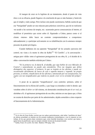 330
Al margen de creer en lo legítimo de un tratamiento, desde el punto de vista
ético o en su eficacia, puede llegarse a la conclusión de que es más humano y benévolo
que el simple y rudo castigo. Pero incluso esto puede cuestionarse, habida cuenta de que
esa “benignidad” puede ser una máscara para prácticas coercitivas, que de no realizarse
-no acudir a las sesiones de terapia, etc.- acarrearán graves consecuencias al interno, al
modificar el pronóstico que existe sobre él. Siguiendo a Cohen, parece como si el
cliente -interno- debe hacer un contrato comprometiéndose a comportarse
adecuadamente y a participar activamente en su rehabilitación con la amenaza siempre
presente de perder privilegios.
Cuando hablamos de esa aparente “benignidad” de los actuales ejercicios del
control, me viene a la mente la obra de Kafka146
“El Castillo”, y la conversación -
antigua pero válida- entre el agrimensor protagonista de esa obra, K. y el alcalde de la
aldea -conversación también referida por Cohen-:
“Es la primera vez, le decía K. al alcalde, que oigo hablar de esos Oficiales de
Control y naturalmente no puedo aún entenderlos. Pero me imagino que deben
distinguirse dos aspectos: el primero, lo que se tramita en las oficinas y puede ser
reconstruído oficialmente de nuevo de esta o aquella manera y segundo, mi propia
persona, yo mismo, situado fuera de las oficinas y amenazado por sus usurpaciones, las
cuales son tan insignificantes que todavía no puedo creer en la seriedad del peligro”
147
.
A pesar de su aparente “insignificancia”, esos controles -primero, sobre el
funcionamiento de la oficina del castillo, y que luego se extendían a todo lo demás- que
versaban sobre el deber ser del sistema, sin demasiada consideración por el ser real, ya
alertaban a K. el agrimensor protagonista de esa obra, máxime en una época que, si bien
no exenta de derechos por parte de los administrados, dejaba sometidos a éstos respecto
al funcionamiento de la Administración.
146
En la obra de Franz Kafka, escritor que me seduce particularmente, cabe hallar “ramilletes de ideas”
de rabiosa actualidad, en sintonía con las actuales tendencias criminológicas y con lo expuesto en este
trabajo, de las que quisiera dejar constancia aquí, como humilde homenaje a ese escritor, que tantas y
tantas horas de gratificante -que no siempre cómoda- lectura me ha proporcionado.
147
Kafka, Franz: El castillo. Ed. Edaf, Madrid, 1996 (pág. 120).
 