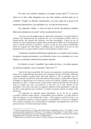 331
Por ende, esos controles alertaban ya al propio escritor checo148
, el cual nos
ofrece en la obra citada fragmentos que muy bien podrían constituir parte de un
verdadero “Tratado” de Derecho Administrativo, así como reglas de la praxis en la
tramitación administrativa, sus expedientes, etc. -en suma de la burocracia-.
Así, siguiendo a Kafka, y sobre las leyes al servicio del poderoso, podemos
hallar este comentario en su escrito “sobre la cuestión de las leyes”:
“Las leyes son tan antiguas que los siglos han contribuído a su interpretación y
también esta interpretación ha resultado ley, pero las libertades posibles sobre la
interpretación, aún cuando aún subsisten, son muy restringidas. A parte de eso, la
nobleza no tiene evidentemente ningún motivo para dejarse influir en la interpretación
para su interés personal en perjuicio nuestro, ya que las leyes fueron establecidas
desde sus orígenes por ella misma –la nobleza- que se halla fuera de la ley, la cual
justamente por eso, parece haberse puesto exclusivamente en manos suyas”.
En definitiva el poder de definición de aquello que es o no delito, está en manos
de quienes escapan precisamente a esa definición (como se ha comentado ya en este
trabajo), y es utilizado en defensa de los propios intereses.
En relación a lo poco “asequibles“ que resultan las leyes, y los demás aparatos
de control al ciudadano, véase su narración “Ante la ley”149
:
“Ante la ley hay un guardián. Se le acerca un campesino y le pide permiso para
entrar. Pero el guardián dice que ahora no se lo puede conceder. El hombre reflexiona
y después pregunta si podrá entrar más tarde. Quizás sí –dice el guardián- pero no
ahora. Como que la puerta de la ley está abierta como siempre y el guardián se aparta,
el hombre se agacha para ver el interior a través de la puerta. Cuando se percata, el
guardián ríe y dice: “si tanto te atrae, intenta entrar contra mi prohibición. Pero has de
tener en cuenta una cosa: soy poderoso. Y tan sólo soy el más inferior de los
guardianes. Pero entre una sala y la siguiente también existen guardianes y cada uno
de ellos es más poderoso que el anterior. Yo mismo no puedo soportar la simple visión
del tercero.
El campesino no esperaba tantas dificultades. La ley ha de ser siempre
accesible y abierta a todos, piensa... El guardián le da un taburete y le deja sentar al
lado de la puerta, se está sentado días y años... Al fin empieza a perder la vista y no
sabe si realmente comienza a hacerse obscuro a su alrededor o si los ojos le engañan.
Pero entonces distingue en la obscuridad un resplandor inextinguible que sale de la
puerta de la ley. No vivirá mucho más tiempo.
148
Escritor del que gracias a su amigo Max Brod hemos recuperado las obras –“El Castillo”, la más
preciada por Kafka según Brod, “El Proceso”, “La Condena y Otros Relatos”, “Carta al Padre”, etc.- y
cuya característica principal es la forma de introducir al lector en lo fantástico de la mano de un narrador
de apariencia real, como sucede en su obra “La Metamorfosis”.
149
Kafka, Franz: La condena y otros relatos. Ed. Akal, Torrejón de Ardoz (Madrid), 1987 (pág. 41).
 