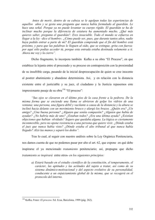 332
Antes de morir, dentro de su cabeza se le agolpan todas las experiencias de
aquellos años y se gesta una pregunta que nunca había formulado al guardián. Le
hace una señal. Porque ya no puede levantar su cuerpo rígido. El guardián se ha de
inclinar mucho porque la diferencia de estatura ha aumentado mucho. ¿Qué más
quieres saber, pregunta el guardián?. Eres insaciable. Todo el mundo se esfuerza en
llegar a la ley –dice el hombre-. ¿Cómo puede ser, pues, que durante tantos años, nadie
haya pedido entrar a parte de mí? El guardián comprende que el fin del hombre está
próximo, y para que las palabras le lleguen al oído, que se extingue, grita con fuerza:
por aquí sólo podías acceder tú, porque esta entrada estaba destinada solamente a ti.
Ahora me voy y la cierro”.
Dicho fragmento, lo incorpora también Kafka a su obra “El Proceso”, en que
establece la lejanía entre el procesado y su proceso en contraposición con la proximidad
de su insufrible carga, pasando de la inicial despreocupación de quien se cree inocente
al postrer abatimiento y abandono determinista. Así, y en relación con la distancia
existente entre el justiciable y su juez, el ciudadano y la Justicia repasemos este
impresionante pasaje de su obra150
“El proceso”:
“Sus ojos se clavaron en el último piso de la casa frente a la pedrera. De la
misma forma que se enciende una llama se abrieron de golpe los vidrios de una
ventana; una persona, una figura débil y vacilante a causa de la distancia y la altura se
inclinó hacia delante con un movimiento brusco y alargó los brazos. ¿Quién era? ¿Un
amigo? ¿Una buena persona? ¿Alguien que sentía compasión? ¿Alguien que había de
ayudar? ¿No habría más de uno? ¿Estaban todos? ¿Era una última ayuda? ¿Existían
objeciones que habían olvidado? Seguro que quedaba alguna. La lógica es ciertamente
inconmovible, pero no opone resistencia a una persona que quiere vivir. ¿Dónde estaba
el juez que nunca había visto? ¿Dónde estaba el alto tribunal al que nunca había
llegado? Alzó las manos y separó los dedos”.
Tras lo cual, al seguir con nuestro análisis sobre la Ley Orgánica Penitenciaria,
nos damos cuenta de que no podemos pasar por alto el art. 62, que expone en qué debe
inspirarse el ya mencionado tratamiento penitenciario; así, propugna que dicho
tratamiento se inspirará entre otros- en los siguientes principios:
a) Estará basado en el estudio científico de la constitución, el temperamento, el
carácter, las aptitudes y las actitudes del sujeto a tratar, así como de su
sistema dinámico-motivacional y del aspecto evolutivo de su personalidad,
conducente a un enjuiciamiento global de la misma, que se recogerá en el
protocolo del interno.
150
Kafka, Franz: El proceso. Ed. Ecsa, Barcelona, 1999 (pág. 262).
 