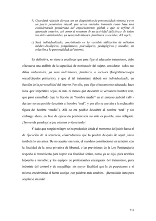 333
b) Guardará relación directa con un diagnóstico de personalidad criminal y con
un juicio pronóstico inicial, que serán emitidos tomando como base una
consideración ponderada del enjuiciamiento global a que se refiere el
apartado anterior, así como el resumen de su actividad delictiva y de todos
los datos ambientales, ya sean individuales, familiares o sociales, del sujeto.
c) Será individualizado, consistiendo en la variable utilización de métodos
médico-biológicos, psiquiátricos, psicológicos, pedagógicos y sociales, en
relación a la personalidad del interno.
En definitiva, se viene a establecer que para fijar el adecuado tratamiento, debe
efectuarse una análisis de la capacidad de motivación del sujeto, considerar todos sus
datos ambientales, ya sean individuales, familiares o sociales (biografía/ecología
social/círculos primarios), y que el tal tratamiento deberá ser individualizado, en
función de la personalidad del interno. Por ello, para fijar el tratamiento adecuado, hace
falta -por imperativo legal- ni más ni menos que descubrir al verdadero hombre real,
que pasó camuflado bajo la ficción de “hombre medio” en el proceso judicial (allí -
decían- no era posible descubrir al hombre “real”, y por ello se apelaba a la rechazable
figura del hombre “medio”). Allí no era posible descubrir al hombre “real” y sin
embargo ahora, en fase de ejecución penitenciaria no sólo es posible, sino obligado.
¡Tremenda paradoja la que estamos evidenciando!
Y dado que ningún milagro se ha producido desde el momento del juicio hasta el
de ejecución de la sentencia, convendremos que lo posible después de aquel juicio
también lo era antes. De no aceptar esa tesis, el mandato constitucional en relación con
la finalidad de la pena privativa de libertad, o las previsiones de la Ley Penitenciaria
respecto al tratamiento para lograr esa finalidad serían, como ya se dijo, pura retórica
hipócrita e inviable; y los equipos de profesionales encargados del tratamiento, pura
industria del control y de maquillaje, sin mayor finalidad que la de perpetuarse a sí
misma, encubriendo el fuerte castigo con palabras más amables. ¡Demasiado duro para
aceptarse sin más!
 