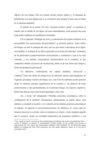 34
objetivo de este trabajo. Sólo así cobrará sentido nuestro objetivo y la búsqueda de
paralelismos con otras figuras que sí se consideran, (por ejemplo el error, que se tratará
en el siguiente apartado).
El análisis de la noción “El error. Acepción jurídico- penal”, se encamina al
estudio más en detalle de esa figura, tal como anunciábamos, como primera base para
luego poder establecer los paralelismos insinuados.
Con el apartado “Etiología del error y conformación del capital simbólico de la
personalidad. Sus consecuencias desmotivadoras”, se pretende analizar –como núcleo
del bloque- no sólo la etiología del error, una vez que somos conocedores de la figura,
sino también la etiología de los filtros generados en la mente del individuo -resultantes
de los particulares condicionamientos socioculturales y económicos a que se ha visto
sometido- y sus posibles consecuencias desmotivadoras en la conducta, lo que
comportará estudiar el proceso de socialización, ahora ya de una forma más intensa y
desde una perspectiva psicosocial.
En definitiva, conformación del capital simbólico, motivación y
conducta19
.Todo ello desde las perspectivas de diferentes autores (psicolingüística de
Vigotsky, psicología evolutiva de Piaget, etc.), con el fin de reafirmar nuestra posición
desde los distintos enfoques significativos de la cuestión y sin perjuicio de tratar
posteriormente y más profundamente, en el próximo bloque, los aspectos cognitivos,
desde otras ópticas, tales como la psicopatológica, entre otras.
Así, a través del subapartado “Distintas posiciones psicológicas sobre la
configuración de la conducta” efectuaremos, primeramente, un rápido repaso -más
adelante se retomará la cuestión- a la evolución de las distintas posiciones psicológicas
al respecto, en especial el socioconstruccionismo. En definitiva, el cómo cada ser
humano interpreta la realidad, cómo se interpreta a sí mismo y cómo interpreta aquello
que le acontece; siendo esa actividad interpretativa de naturaleza simbólica, y con
19
Así, cuando no existe conocimiento de la antijuricidad nos hallamos ante el error de prohibición. Pero…
¿cómo se adquiere, en general, el conocimiento? ¿Cuáles pueden ser las variables que desvíen el
conocimiento de “un” sujeto, del conocimiento calificado como standard? En esa desviación puede
hallarse la etiología del error. Para internarnos por esta senda, deberemos actuar en el seno de la
psicología social.
 
