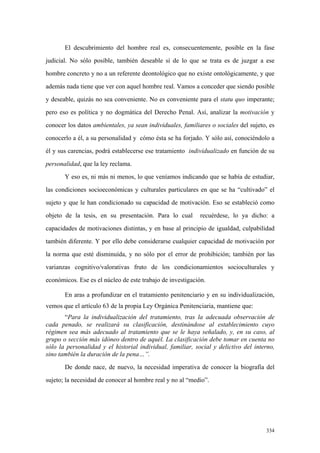 334
El descubrimiento del hombre real es, consecuentemente, posible en la fase
judicial. No sólo posible, también deseable si de lo que se trata es de juzgar a ese
hombre concreto y no a un referente deontológico que no existe ontológicamente, y que
además nada tiene que ver con aquel hombre real. Vamos a conceder que siendo posible
y deseable, quizás no sea conveniente. No es conveniente para el statu quo imperante;
pero eso es política y no dogmática del Derecho Penal. Así, analizar la motivación y
conocer los datos ambientales, ya sean individuales, familiares o sociales del sujeto, es
conocerlo a él, a su personalidad y cómo ésta se ha forjado. Y sólo así, conociéndolo a
él y sus carencias, podrá establecerse ese tratamiento individualizado en función de su
personalidad, que la ley reclama.
Y eso es, ni más ni menos, lo que veníamos indicando que se había de estudiar,
las condiciones socioeconómicas y culturales particulares en que se ha “cultivado” el
sujeto y que le han condicionado su capacidad de motivación. Eso se estableció como
objeto de la tesis, en su presentación. Para lo cual recuérdese, lo ya dicho: a
capacidades de motivaciones distintas, y en base al principio de igualdad, culpabilidad
también diferente. Y por ello debe considerarse cualquier capacidad de motivación por
la norma que esté disminuída, y no sólo por el error de prohibición; también por las
varianzas cognitivo/valorativas fruto de los condicionamientos socioculturales y
económicos. Ese es el núcleo de este trabajo de investigación.
En aras a profundizar en el tratamiento penitenciario y en su individualización,
vemos que el artículo 63 de la propia Ley Orgánica Penitenciaria, mantiene que:
“Para la individualización del tratamiento, tras la adecuada observación de
cada penado, se realizará su clasificación, destinándose al establecimiento cuyo
régimen sea más adecuado al tratamiento que se le haya señalado, y, en su caso, al
grupo o sección más idóneo dentro de aquél. La clasificación debe tomar en cuenta no
sólo la personalidad y el historial individual, familiar, social y delictivo del interno,
sino también la duración de la pena…”.
De donde nace, de nuevo, la necesidad imperativa de conocer la biografía del
sujeto; la necesidad de conocer al hombre real y no al “medio”.
 