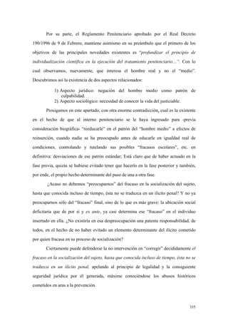 335
Por su parte, el Reglamento Penitenciario aprobado por el Real Decreto
190/1996 de 9 de Febrero, mantiene asimismo en su preámbulo que el primero de los
objetivos de las principales novedades existentes es “profundizar el principio de
individualización científica en la ejecución del tratamiento penitenciario…”. Con lo
cual observamos, nuevamente, que interesa el hombre real y no el “medio”.
Descubrimos así la existencia de dos aspectos relacionados:
1) Aspecto jurídico: negación del hombre medio como patrón de
culpabilidad.
2) Aspecto sociológico: necesidad de conocer la vida del justiciable.
Prosigamos en este apartado, con otra enorme contradicción, cual es la existente
en el hecho de que al interno penitenciario se le haya ingresado para -previa
consideración biográfica- “reeducarle” en el patrón del “hombre medio” a efectos de
reinserción, cuando nadie se ha preocupado antes de educarle en igualdad real de
condiciones, controlando y tutelando sus posibles “fracasos escolares”, etc. en
definitiva: desviaciones de ese patrón estándar; Está claro que de haber actuado en la
fase previa, quizás se hubiese evitado tener que hacerlo en la fase posterior y también,
por ende, el propio hecho determinante del paso de una a otra fase.
¿Acaso no debemos “preocuparnos” del fracaso en la socialización del sujeto,
hasta que conocida incluso de tiempo, ésta no se traduzca en un ilícito penal? Y no ya
preocuparnos sólo del “fracaso” final, sino de lo que es más grave: la ubicación social
deficitaria que de por sí y ex ante, ya casi determina ese “fracaso” en el individuo
insertado en ella. ¿No existiría en esa despreocupación una patente responsabilidad, de
todos, en el hecho de no haber evitado un elemento determinante del ilícito cometido
por quien fracasa en su proceso de socialización?
Ciertamente puede defenderse la no intervención en “corregir” decididamente el
fracaso en la socialización del sujeto, hasta que conocida incluso de tiempo, ésta no se
traduzca en un ilícito penal, apelando al principio de legalidad y la consiguiente
seguridad jurídica por él generada, máxime conociéndose los abusos históricos
cometidos en aras a la prevención.
 