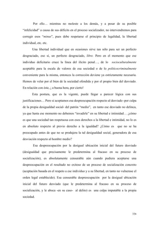336
Por ello… mientras no moleste a los demás, y a pesar de su posible
“infelicidad” a causa de sus déficits en el proceso socializador, no intervendremos para
corregir esos “minus”, pues debe respetarse el principio de legalidad, la libertad
individual, etc. etc.
Una libertad individual que en ocasiones sirve tan sólo para ser un perfecto
desgraciado, eso sí, un perfecto desgraciado, libre. Pero en el momento que ese
individuo deficitario cruce la línea del ilícito penal…, de lo socioculturalmente
aceptable para la escala de valores de esa sociedad o de lo politicocriminalmente
conveniente para la misma, entonces la corrección deviene ya estrictamente necesaria.
Hemos de velar por el bien de la sociedad ofendida y por el propio bien del desviado.
En relación con éste, ¡ a buena hora, por cierto!
Esta postura, que es la vigente, puede llegar a parecer lógica con sus
justificaciones… Pero si aceptamos esa despreocupación respecto al desviado -por culpa
de la propia desigualdad social- del patrón “medio”, en tanto ese desviado no delinca,
ya que hasta ese momento no debemos “invadirle” en su libertad e intimidad… ¿cómo
es que una sociedad tan respetuosa con esos derechos a la libertad e intimidad, no lo es
en absoluto respecto al previo derecho a la igualdad? ¿Cómo es que no se ha
preocupado antes de que no se produjera la tal desigualdad social, generadora de esa
desviación respecto al hombre medio?
Esa despreocupación por la desigual ubicación inicial del futuro desviado
(desigualdad que precisamente le predetermina al fracaso en su proceso de
socialización), es absolutamente censurable aún cuando pudiera aceptarse una
despreocupación en el resultado no exitoso de un proceso de socialización concreto
(aceptación basada en el respeto a ese individuo y a su libertad, en tanto no vulnerase el
orden legal establecido). Esa censurable despreocupación por la desigual ubicación
inicial del futuro desviado (que le predetermina al fracaso en su proceso de
socialización, y le aboca -en su caso- al delito) es una culpa imputable a la propia
sociedad.
 