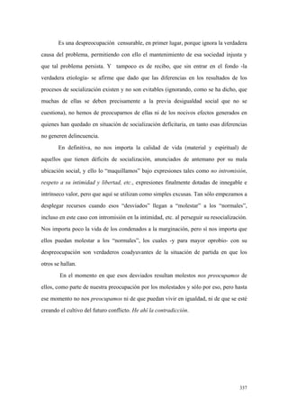 337
Es una despreocupación censurable, en primer lugar, porque ignora la verdadera
causa del problema, permitiendo con ello el mantenimiento de esa sociedad injusta y
que tal problema persista. Y tampoco es de recibo, que sin entrar en el fondo -la
verdadera etiología- se afirme que dado que las diferencias en los resultados de los
procesos de socialización existen y no son evitables (ignorando, como se ha dicho, que
muchas de ellas se deben precisamente a la previa desigualdad social que no se
cuestiona), no hemos de preocuparnos de ellas ni de los nocivos efectos generados en
quienes han quedado en situación de socialización deficitaria, en tanto esas diferencias
no generen delincuencia.
En definitiva, no nos importa la calidad de vida (material y espiritual) de
aquellos que tienen déficits de socialización, anunciados de antemano por su mala
ubicación social, y ello lo “maquillamos” bajo expresiones tales como no intromisión,
respeto a su intimidad y libertad, etc., expresiones finalmente dotadas de innegable e
intrínseco valor, pero que aquí se utilizan como simples excusas. Tan sólo empezamos a
desplegar recursos cuando esos “desviados” llegan a “molestar” a los “normales”,
incluso en este caso con intromisión en la intimidad, etc. al perseguir su resocialización.
Nos importa poco la vida de los condenados a la marginación, pero sí nos importa que
ellos puedan molestar a los “normales”, los cuales -y para mayor oprobio- con su
despreocupación son verdaderos coadyuvantes de la situación de partida en que los
otros se hallan.
En el momento en que esos desviados resultan molestos nos preocupamos de
ellos, como parte de nuestra preocupación por los molestados y sólo por eso, pero hasta
ese momento no nos preocupamos ni de que puedan vivir en igualdad, ni de que se esté
creando el cultivo del futuro conflicto. He ahí la contradicción.
 