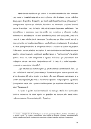338
Otra curiosa cuestión es que cuando la sociedad entiende que debe intervenir
para reeducar (resocializar) y reinsertar socialmente a los desviados, esto es, en la fase
de ejecución de condena de aquellos que han logrado la calificación de delincuentes151
,
distingue entre aquellos que realmente precisan de ese tratamiento y aquellos internos
que no lo precisan pues de hecho están perfectamente integrados socialmente. Para
estos últimos, el tratamiento carece de sentido, pues cometieron la infracción penal en
momentos de desesperación -un mal momento lo puede tener cualquiera-, pero no a
causa de la poca asimilación de las normas. Estos internos que deben cumplir -eso sí- la
pena impuesta, son los claros candidatos a ser clasificados, prácticamente de entrada, en
el tercer grado penitenciario. Y ello parece correcto. Lo curioso es que en ese grupo de
delincuentes, que en principio no precisan de un tratamiento -y que debiera reservarse a
aquellos sujetos integrados socialmente que han tenido su “mal momento”-, la opinión
pública ubica con toda tranquilidad a algunos individuos que precisamente han
delinquido gracias a su fuerte “integración social”. Y claro, si ya están integrados…
¿para qué un tratamiento integrador?
Aquí entiendo que el error es grave, y genera una nueva contradicción. Pero.. ¿se
trata realmente de un error? ¿o se trata mejor de una estratagema para estigmatizar sólo
a los desviados del patrón común y no tanto a los que delinquen precisamente a la
sombra de ese patrón? ¿Se trata de preservar ese patrón a cualquier precio, y por tanto
perseguir con mayor saña a quienes de él se apartan, que a quienes vulneran la ley a su
calor? Parece que sí.
Lo cierto es que los mass-media lanzan ese mensaje, y hasta altos responsables
políticos defienden sin rubor alguno esa posición. En nuestro país hemos tenido
recientes casos en el terreno industrial y financiero.
151
Condena a pena privativa de libertad -pues no en vano, y como ya sabemos, los fines primordiales que
el artículo 1 de la Ley Orgánica Penitenciaria, junto con los de retención y custodia, encomienda a las
Instituciones Penitenciarias, son justamente esa reeducación y reinserción mediante el tratamiento.
 