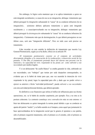 339
Sin embargo, lo lógico sería mantener que si se aplica tratamiento a quien no
está integrado socialmente y a causa de esa su no integración, delinque -tratamiento que
deberá perseguir la integración subsanando la “causa” de su conducta infractora (la no
integración)-, asimismo debiera aplicarse tratamiento a quien está integrado
socialmente y a causa/aprovechando esa su integración, delinque -tratamiento que
deberá perseguir la desintegración subsanando la “causa” de su conducta infractora (la
integración)-. Ciertamente más que de desintegración, lo que deberá perseguirse en ese
último caso, será una “integración diferente”. Pero en todo caso será preciso un
tratamiento.
Cabe recordar en este sentido la definición de tratamiento que nuestra Ley
General Penitenciaria, según ya se ha dicho, ofrece en su artículo 59:
El tratamiento penitenciario consiste en el conjunto de actividades
directamente dirigidas a la consecución de la reeducación y reinserción social de los
penados. Y Por ello, el tratamiento pretende hacer del interno una persona con la
intención y la capacidad de vivir, respetando la ley penal, así como subvenir a sus
necesidades por medios legales.
Y si un delincuente “de cuello blanco” se estaba ganando la vida, cubriendo así
sus necesidades, con “trabajos” que tenían por sede despachos enmoquetados, es
evidente que se le habrá de tratar para que, una vez asumida la intención de vivir
respetando la ley penal, logre la capacidad para ello y dado que no podrá volver a
ejercer su anterior e ilícita “actividad profesional”, pueda subvenir a sus necesidades
con otra actividad profesional distinta, que deberá aprender.
En definitiva a ese financiero que utiliza el tráfico de influencias para sus ilícitas
operaciones, etc. se le habrá de enseñar carpintería, por ejemplo. Esa y no otra es la
postura coherente. Lo contrario constituye otra contradicción más en este entorno: si
bien tan delincuente es quien transgrede la norma penal debido a que su conducta se
aparta del patrón “medio” y se halla sumido en el lumpen, como aquel que justamente lo
hace aprovechándose de la integración social que le genera el ajustarse a ese patrón,
sólo el primero requerirá tratamiento, sólo el primero es el extraño, sólo el primero es
desestabilizador.
 