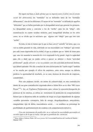 340
De seguir esa línea es dado afirmar que no importa tanto el delito sino el estrato
social del delincuente; los “normales” no se defienden tanto de los “normales
delincuentes”, sino de los diferentes; El sector de los “normales” se defiende de aquellos
“diferentes” que se hallan postrados por la desigualdad social que generan los primeros.
La desigualdad existe y conviene a los de “arriba”; para los de “abajo”, sólo
neutralización en cuanto resulten molestos, pero tranquilidad absoluta en los otros
casos; no se olvide que es necesario que alguien esté “abajo” para que otro esté
“arriba”.
Se trata, ni más ni menos que lo que se hace con el “camello” de turno, que a su
vez se estaba ganando la vida, cubriendo así sus necesidades con “trabajos” que tenían
por sede zonas deprimidas de la ciudad, al que es evidente que se habrá de tratar para
que -una vez asumida la intención de vivir respetando la ley penal-, logre la capacidad
para ello y dado que no podrá volver a ejercer su anterior e ilícita “actividad
profesional”, pueda subvenir a sus necesidades con otra actividad profesional distinta,
que deberá aprender. Por ello a muchos de estos delincuentes de “cuello negro” también
se les enseña por ejemplo el oficio de carpintero, entre otros, aunque no debiera
perderse la oportunidad de enseñarle, en su caso, técnicas de dirección de empresas,
contabilidad...
Pero aún podemos incidir, sin ánimo de exhaustividad, en otra contradicción
dentro de esa gran contradicción (siguiendo ahora a Julián Ríos en su obra “Mil voces
Presas”152
): Así, en Vigilancia Penitenciaria, para valorar la concesión/denegación de
permisos de los internos, se utiliza un instrumento de predicción de comportamientos
futuros que se denomina tabla de variables de riesgo en el que dependiendo de algunas
variables personales -extranjería, falta de arraigo, drogodependencia, antecedentes,
marginalidad, tipo de delito, trascendencia social,... - se establece un porcentaje de
posibilidades de quebrantamiento de condena o de comportamiento delictivo.
Con este instrumento de predicción no se valoran las necesidades personales ni
sociales (que es de lo que se trata), sino que se penalizan las carencias.
152
Ríos, Julián y Cabrera, Pedro: Mil voces presas. Ed. Universidad Pontificia de Comillas de Madrid,
Madrid, 1999.
 