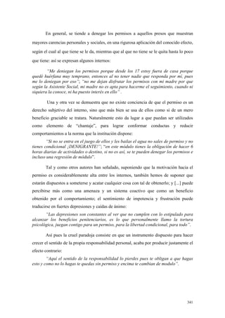 341
En general, se tiende a denegar los permisos a aquellos presos que muestran
mayores carencias personales y sociales, en una rigurosa aplicación del conocido efecto,
según el cual al que tiene se le da, mientras que al que no tiene se le quita hasta lo poco
que tiene: así se expresan algunos internos:
“Me deniegan los permisos porque desde los 17 estoy fuera de casa porque
quedé huérfana muy temprano, entonces al no tener nadie que responda por mí, pues
me lo deniegan por eso”; “no me dejan disfrutar los permisos con mi madre por que
según la Asistente Social, mi madre no es apta para hacerme el seguimiento, cuando ni
siquiera la conoce, ni ha puesto interés en ello” .
Una y otra vez se demuestra que no existe conciencia de que el permiso es un
derecho subjetivo del interno, sino que más bien se usa de ellos como si de un mero
beneficio graciable se tratara. Naturalmente esto da lugar a que puedan ser utilizados
como elemento de “chantaje”, para lograr conformar conductas y reducir
comportamientos a la norma que la institución dispone:
“Si no se entra en el juego de ellos y les bailas el agua no sales de permiso y no
tienes condicional ¡DENIGRANTE!”; “en este módulo tienes la obligación de hacer 6
horas diarias de actividades o destino, si no es así, se te pueden denegar los permisos e
incluso una regresión de módulo”.
Tal y como otros autores han señalado, suponiendo que la motivación hacia el
permiso es considerablemente alta entre los internos, también hemos de suponer que
estarán dispuestos a someterse y acatar cualquier cosa con tal de obtenerlo; y [...] puede
percibirse más como una amenaza y un sistema coactivo que como un beneficio
obtenido por el comportamiento; el sentimiento de impotencia y frustración puede
traducirse en fuertes depresiones y caídas de ánimo:
“Las depresiones son constantes al ver que no cumplen con lo estipulado para
alcanzar los beneficios penitenciarios, es lo que personalmente llamo la tortura
psicológica, juegan contigo para un permiso, para la libertad condicional, para todo”.
Así pues la cruel paradoja consiste en que un instrumento dispuesto para hacer
crecer el sentido de la propia responsabilidad personal, acaba por producir justamente el
efecto contrario:
“Aquí el sentido de la responsabilidad lo pierdes pues te obligan a que hagas
esto y como no lo hagas te quedas sin permiso y encima te cambian de modulo”.
 