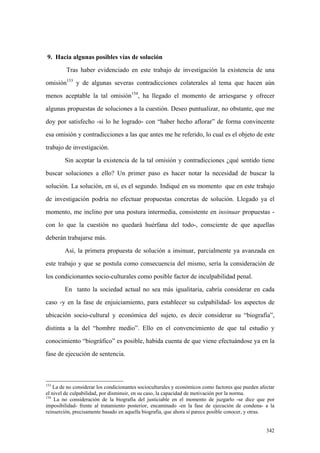 342
9. Hacia algunas posibles vías de solución
Tras haber evidenciado en este trabajo de investigación la existencia de una
omisión153
y de algunas severas contradicciones colaterales al tema que hacen aún
menos aceptable la tal omisión154
, ha llegado el momento de arriesgarse y ofrecer
algunas propuestas de soluciones a la cuestión. Deseo puntualizar, no obstante, que me
doy por satisfecho -si lo he logrado- con “haber hecho aflorar” de forma convincente
esa omisión y contradicciones a las que antes me he referido, lo cual es el objeto de este
trabajo de investigación.
Sin aceptar la existencia de la tal omisión y contradicciones ¿qué sentido tiene
buscar soluciones a ello? Un primer paso es hacer notar la necesidad de buscar la
solución. La solución, en sí, es el segundo. Indiqué en su momento que en este trabajo
de investigación podría no efectuar propuestas concretas de solución. Llegado ya el
momento, me inclino por una postura intermedia, consistente en insinuar propuestas -
con lo que la cuestión no quedará huérfana del todo-, consciente de que aquellas
deberán trabajarse más.
Así, la primera propuesta de solución a insinuar, parcialmente ya avanzada en
este trabajo y que se postula como consecuencia del mismo, sería la consideración de
los condicionantes socio-culturales como posible factor de inculpabilidad penal.
En tanto la sociedad actual no sea más igualitaria, cabría considerar en cada
caso -y en la fase de enjuiciamiento, para establecer su culpabilidad- los aspectos de
ubicación socio-cultural y económica del sujeto, es decir considerar su “biografía”,
distinta a la del “hombre medio”. Ello en el convencimiento de que tal estudio y
conocimiento “biográfico” es posible, habida cuenta de que viene efectuándose ya en la
fase de ejecución de sentencia.
153
La de no considerar los condicionantes socioculturales y económicos como factores que pueden afectar
el nivel de culpabilidad, por disminuir, en su caso, la capacidad de motivación por la norma.
154
La no consideración de la biografía del justiciable en el momento de juzgarlo -se dice que por
imposibilidad- frente al tratamiento posterior, encaminado -en la fase de ejecución de condena- a la
reinserción, precisamente basado en aquella biografía, que ahora sí parece posible conocer, y otras.
 
