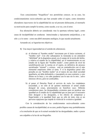 343
Esos conocimientos “biográficos” nos permitirían conocer, en su caso, los
condicionamientos socio-culturales que han actuado sobre el sujeto, como elementos
afectadores importantes de la culpabilidad de ese tal presunto delincuente, al mermarle
su motivación para cumplir la norma, como sucede, a su vez, con el error.
Esa afectación debería ser considerada -tras la oportuna reforma legal-, como
causa de inculpabilidad en conductas intencionadas y típicamente antijurídicas, y no
sólo -y a lo sumo- como una débil atenuante analógica, lo que sucede actualmente.
Actuando así, se lograrían tres objetivos:
1) Una mayor rigurosidad (en el sentido de coherencia).
a) al eliminar al “hombre medio” inexistente por el único existente, el
“hombre real”. Con ello subsanamos la tremenda (a mi entender)
“debilidad” de la dogmática penal, en el campo de la teoría del delito,
y relativa al estadio de la culpabilidad; así el mantenimiento en ese
estadio de la figura del “hombre medio”, como patrón de nivel de
sensibilización por la norma en el sujeto, en definitiva de proceso
socializador “normal” y exitoso, está en contradicción con el más
elemental empirismo sobre el tema. Y si la dogmática penal sólo
pensaba en ese “hombre medio” en el marco de una ideal sociedad
igualitaria, así debe defenderlo, e inaceptarlo en caso contrario; y esto
último no lo hace; y no cabe quedarse con lo uno sin lo otro…salvo
intereses obvios, pero no confesables.
b) al poner el Derecho Penal al servicio de todos los ciudadanos
(sociedad), y no sólo al de quienes mantienen el actual estado
desigual de cosas, precisamente en beneficio suyo. Deberán
considerarse pues, las desigualdades existentes para no predicar una
igualdad en el estadio de la culpabilidad que no pase por el necesario
trato desigual a los desiguales, a los efectos de compensar y
llegar/tender a la igualdad final, que no sólo de trato; ésta es un
perverso espejismo que impide la visión de la verdadera igualdad.
Con la consideración de los condicionantes socio-culturales como
posibles causas de inculpabilidad, en su caso, podría llegarse muy probablemente
a la conclusión de que en la actual sociedad de las desigualdades, nadie o pocos
son culpables a la luz de sus biografías.
 