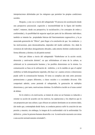 35
interpretaciones delimitadas por los márgenes que permiten las propias condiciones
sociales.
Después, y esta vez a través del subapartado “El proceso de socialización desde
una perspectiva psicosocial; cognición e insostenibilidad de la figura del hombre
medio”, tratamos, desde esa perspectiva, la socialización y los conceptos de orden y
conformidad, y la posibilidad de negociar aquel por parte de los diferentes individuos;
también se tratarán las propiedades básicas del funcionamiento cognoscitivo, y la ya
anunciada generación de “filtros”, para llegar a la conclusión de que las conductas y
las motivaciones, para desencadenarlas, dependen del medio ambiente. Así, dada la
existencia de individuos desigualmente ubicados, cada entorno distinto condicionará de
forma diferente y distinta a la del patrón normal.
Será por último a través del subapartado “Simbolismo en la acción social;
distorsión y motivación distinta”, en que refiriéndonos al tema de la cultura, se
enfatizará en la comunicación humana y las posibles distorsiones en la misma. La
comunicación se basa en la utilización de símbolos, y en la medida en que el capital
simbólico se halla desigualmente repartido, ello hace ver cuantos errores o distorsiones
puede sufrir la comunicación humana. El tema se complica aún más entre personas
pertenecientes a grupos diferentes, a clases sociales o a sociedades diversas. Ello
comportará admitir, como pretende el subapartado, la generación de múltiples
distorsiones y, por tanto, motivaciones distintas. En definitiva incidir en el tema central
de debate.
En lo relativo a la motivación, se tratará de cómo un ser humano es inducido a
orientar su acción de acuerdo con los motivos, las aspiraciones y los objetivos que le
son propuestos por una cultura y que ofrecen un carácter dominante en un entorno dado,
(de modo que, contemplada desde fuera, su conducta parezca sufrir la coacción de una
presión y muestre, sin embargo, la imagen de la conformidad o de la uniformidad. En
definitiva: ¿cómo la persona humana desarrolla o no la motivación necesaria con miras
a una acción normativamente orientada?) .
 