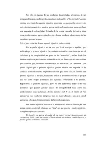 344
Por ello, si algunas de las conductas desarrolladas, al margen de ser
comprensibles por esas biografías, resultasen indeseables a “los normales”, como
mínimo se evitaría la segunda injusticia anunciada -no penándolas siempre sin
más, sino únicamente tras analizar que no existen elementos que hagan predicar
una ausencia de culpabilidad, derivada de la propia biografía del sujeto tales
como condicionantes socio-culturales, etc.-, lo que nos lleva a la siguiente de las
cuestiones que nos ocupan.
2) La justa evitación de una segunda injusticia (sobrevenida).
Esa segunda injusticia no es otra que la de castigar a aquellos, que
sufriendo ya la primera injusticia (la cuasi-determinación a una ubicación social
deficitaria y de marginalidad por parte de los “normales”), actúan desde los
valores adquiridos precisamente en esa ubicación, de forma que deviene molesta
para aquellos que justamente determinaron esa ubicación: los “normales”. No
parece lógico que la primera injusticia genere además una segunda. Si la
conducta es inconveniente, no podemos olvidar que, en su caso, es fruto de una
primera injusticia y, por ello, la causa no está en el presunto desviado, al que por
ello no cabrá culpar evitándose esa injusticia sobrevenida a la primera.
Soportemos la primera injusticia, pero en ella deberemos poder hallar los
elementos que puedan generar causas de inculpabilidad tales como los
condicionantes socio-culturales. ¡Como mínimo eso! Y en el límite, el “no
castigo” de esas conductas -peligrosas para los mejor ubicados- sería a su vez el
castigo de éstos por el mantenimiento de la injusticia primera.
Esa “doble injusticia” me trae a la memoria una historia contada por una
amiga guineo-ecuatorial, relativa a los “fang”, en que se evita –en otro contexto-
la segunda injusticia. Reza así:
Un hombre se quería divorciar de su mujer, porque fumaba como un
carretero y bebía como un cosaco. Ella no estaba de acuerdo con el divorcio y
juraba que no se lo iba a conceder.
 