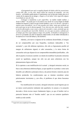 345
Al preguntarle por qué se negaba después de haber oído las acusaciones
contra ella, dijo: yo me casé, mejor dicho me casaron de pequeña con este
hombre –un hombre podía pactar el matrimonio con la hija que estaba aún en el
vientre de la esposa de un amigo- y llegué a él sin haber visto cigarrillo alguno
ni probado un vaso de vino.
Comenzó a mandarme a por cigarrillos –se suelen vender sueltos- y
desde el abaá155
me pedía que le encendiera uno desde mi cocina (lugar en donde
estaban las mujeres y único en que existía lumbre) y que se lo llevara. Aprendí a
aspirar para encenderlo; con el vino pasaba otro tanto: tenía que probarlo un
poco para que no me lo dieran aguado. Y así, día tras otro, año tras año, cuando
ya me he aficionado a esas cosas, a fuerza de encender y catar, pretende que me
vuelva a mi pueblo por inservible. Señoría, no creo que sea justo y además por
el tiempo que llevo aquí tampoco tengo otro pueblo. Al hombre le denegaron el
divorcio (¡evitando con ello la injusticia sobrevenida a la de haber introducido a
la esposa en el vicio del tabaco y del alcohol!)
Además, y de nuevo si algunas de las conductas desarrolladas, al margen
de ser comprensibles por esas biografías, resultasen indeseables a “los
normales”, y por ello debieran reprimirse, ello sólo es lógicamente posible (al
margen de utilitarismo alguno) si cabe censurarlas, y la única forma de
censurarlas sería que dejasen de ser comprensibles/entendibles/justificables; ello
abre la puerta a la tercera cuestión: un intento de modificar la presente estructura
social no igualitaria, aunque tan sólo sea por pura coherencia con los
planteamientos lógicos del tema.
3) La apertura a una modificación de la actual y desigual estructura social, en
base a una coherencia dialéctica/lógica, ya que aquella no se produce -como sería
deseable- por adhesión a principios éticos y de justicia formal y material, pues de
haberse producido, los condicionantes que se intentan considerar serían
prácticamente inexistentes y, con ellos, el problema al que ahora buscamos
solución.
Esa modificación de la actual y desigual estructura social lograría que en
un marco social posterior realmente más igualitario, la censura a la actuación
desviada e ilícita tuviese mayor fundamento lógico, ya que el hombre real se
parecería bastante más al “hombre medio”, que en ese contexto igualitario
tendría ya más sentido.
155
Lugar de la casa ocupado por los hombres.
 