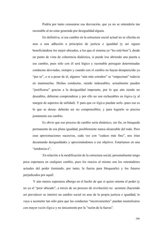 346
Podría por tanto censurarse esa desviación, que ya no se entendería tan
razonable al no estar generada por desigualdad alguna.
En definitiva, si ese cambio en la estructura social actual no se efectúa en
aras a una adhesión a principios de justicia e igualdad (y así siguen
beneficiándose los mejor ubicados, a los que el sistema ya “les está bien”), desde
un punto de vista de coherencia dialéctica, sí puede irse abriendo una puerta a
ese cambio, pues sólo con él será lógico y razonable perseguir determinadas
conductas desviadas, siempre y cuando con el cambio no hayan desaparecido ya
“per se”, o si a pesar de él, algunos “aún más extraños” se “empecinan” todavía
en mantenerlas. Dichas conductas, siendo indeseables, actualmente pueden
“justificarse” gracias a la desigualdad imperante, por lo que aún siendo no
deseables, debieran comprenderse y por ello no son rechazables en lógica (y al
margen de aspectos de utilidad). Y para que en lógica puedan serlo -pues eso es
lo que se desea- deberán ser no comprensibles; y para lograrlo se precisa
justamente ese cambio.
Es obvio que ese proceso de cambio sería dinámico, sin fin, en búsqueda
permanente de esa plena igualdad, posiblemente nunca alcanzable del todo. Pero
esas aproximaciones sucesivas, cada vez con “cedazo más fino”, nos irían
decantando desigualdades y aproximándonos a ese objetivo. Estaríamos en una
“tendencia a”.
En relación a la modificación de la estructura social, personalmente tengo
poca esperanza en cualquier cambio, pues los reacios al mismo son los ostentadores
actuales del poder (teniendo, por tanto, la fuerza para bloquearlo) y los futuros
perjudicados por aquél.
Y aún menos esperanza albergo en el hecho de que si quien ostenta el poder (y
no ya el “peor ubicado”, a través de un proceso de revolución) no acomete (haciendo
así prevalecer su interés) un cambio social en aras de la propia justicia e igualdad, lo
vaya a acometer tan sólo para que las conductas “inconvenientes” puedan neutralizarse
con mayor razón lógica y no únicamente por la ”razón de la fuerza”.
 