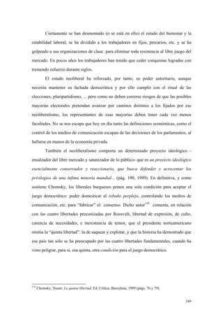 349
Ciertamente se han desmontado (o se está en ello) el estado del bienestar y la
estabilidad laboral, se ha dividido a los trabajadores en fijos, precarios, etc. y se ha
golpeado a sus organizaciones de clase para eliminar toda resistencia al libre juego del
mercado. En pocos años los trabajadores han tenido que ceder conquistas logradas con
tremendo esfuerzo durante siglos.
El estado neoliberal ha reforzado, por tanto, su poder autoritario, aunque
necesita mantener su fachada democrática y por ello cumplir con el ritual de las
elecciones, pluripartidismo, ... pero como no deben correrse riesgos de que las posibles
mayorías electorales pretendan avanzar por caminos distintos a los fijados por ese
neoliberalismo, los representantes de esas mayorías deben tener cada vez menos
facultades. No se nos escapa que hoy en día tanto las definiciones económicas, como el
control de los medios de comunicación escapan de las decisiones de los parlamentos, al
hallarse en manos de la economía privada.
También el neoliberalismo comporta un determinado proyecto ideológico -
ensalzador del libre mercado y satanizador de lo público- que es un proyecto ideológico
esencialmente conservador y reaccionario, que busca defender y acrecentar los
privilegios de una ínfima minoría mundial... (pág. 190, 1999). En definitiva, y como
sostiene Chomsky, los liberales burgueses ponen una sola condición para aceptar el
juego democrático: poder domesticar al rebaño perplejo, controlando los medios de
comunicación, etc. para “fabricar” el consenso. Dicho autor159
comenta, en relación
con las cuatro libertades preconizadas por Roosvelt, libertad de expresión, de culto,
carencia de necesidades, e inexistencia de temor, que el presidente norteamericano
omitía la “quinta libertad”: la de saquear y explotar, y que la historia ha demostrado que
ese país tan sólo se ha preocupado por las cuatro libertades fundamentales, cuando ha
visto peligrar, para sí, esa quinta, otra condición para el juego democrático.
159
Chomsky, Noam: La quinta libertad. Ed. Crítica, Barcelona, 1999 (págs. 76 y 79).
 
