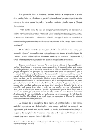 350
Esa quinta libertad es la única que cuenta en realidad, y para preservarla se usa,
si es preciso, la fuerza y la violencia que se legitiman bajo el pretexto de proteger -sólo
entonces- las otras cuatro libertades. Harnecker continúa, citando ahora a Eduardo
Galeano, que
“este mundo nunca ha sido tan desigual económicamente y tan igualador en
cambio en relación con las ideas y la moral. Existe una uniformidad obligatoria hostil a
la diversidad cultural real. La nivelación cultural... se logra a través de los medios de
comunicación que intentan imponer la adoración unánime de los valores de la sociedad
neoliberal”.
Dicho intento nivelador produce, como también se comenta en este trabajo, un
tremendo “choque” en aquellos, que pertenecientes a un círculo primario alejado del
“normal”, se ven inmersos en ese proceso de socialización unificador. En definitiva, el
actual estado neoliberal es generador de enormes desigualdades económicas.
Preciso es referirse a Hassemer160
, en su abierta crítica a la figura del hombre
medio: “Actualmente es dominante entre los penalistas la tranquilizadora tesis de que
se puede prescindir de la discusión en torno de la libertad de voluntad, sin poner en
peligro la vigencia del principio de culpabilidad. Esta tesis ha conducido a que el
contenido del juicio de culpabilidad se haya evaporado: si antes se medía de buena fe
todavía la culpabilidad del delincuente por su poder individual para actuar de otro
modo, es decir, por las posibilidades fácticas de este hombre en su situación; ahora,
tras el fuego cruzado de la crítica determinista, se ha restringido al criterio del poder
general para actuar de otro modo. Esto lo ha deteriorado gravemente, pues el
homunculus –hombre medio-, que es quien debe suministrar los criterios del yerro
culpable, nada puede decir sobre el poder de este hombre, de cuya culpabilidad se
trata, para actuar de otro modo. El tipo de culpabilidad a que se puede llegar con la
sonda del poder general para actuar de otro modo es una débil construcción,
desvinculada de las posibilidades del delincuente para permanecer fiel al derecho,
aunque también liberada de la carga de tener que demostrar la libertad de voluntad
como fundamento de la culpabilidad.”
Al margen de lo inaceptable de la figura del hombre medio, y más en una
sociedad generadora de desigualdades, esta propia sociedad es criticable ya,
lógicamente, por injusta, pero es que además, su misma existencia hace inviable ya la
exigencia del cumplimiento de normas a los más desfavorecidos. Y ello es así pues
citando otra vez a Hassemer (pág. 43-44, 1999):
160
En su ya referida obra Persona, mundo y responsabilidad, bases para una teoría de la imputación en
derecho penal (págs. 101-102).
 