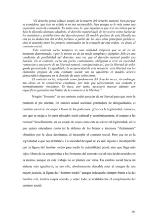 351
“El derecho penal clásico surgió de la muerte del derecho natural, bien porque
se considera que éste no existía o no era reconocible, bien porque se le veía como una
expresión vacía de contenido. En todo caso, lo que importa es que tras la crítica que le
hizo la filosofía alemana idealista, el derecho natural dejó de invocarse como fuente de
los mandatos y prohibiciones del derecho penal. El modelo político de esta filosofía no
era ya la deducción del orden jurídico a partir de los más altos principios jurídicos,
sino el acuerdo entre los propios interesados en la creación de este orden, es decir, el
contrato social.
Este contrato social tampoco es una realidad temporal que se dé en un
momento determinado, o por lo menos no de un modo completo y ejemplar. Sólo es una
condición de posibilidad del derecho, una vez que el derecho natural perdió esa
función. En el contrato social las partes contratantes, obligadas a vivir en sociedad,
renuncian a una parte de su libertad natural, consiguiendo así, que la libertad de todos
quede garantizada. La igualdad y la reciprocidad de esta renuncia a la libertad son los
elementos propios de este contrato social: sin su equilibrio el modelo teórico
democrático degenera en el dominio de unos sobre otros.
El contrato social, adoptado como fundamento del derecho no es, sin embargo,
tan obvio en la convivencia cotidiana, por más que teóricamente sea evidente y
normativamente vinculante. Se hace, por tanto, necesario marcar además con
específicas garantías los límites de la renuncia a la libertad.”
Ningún “firmante” de ese contrato cedió parcelas de su libertad para que otros le
pusieran el pie encima. En nuestra actual sociedad generadora de desigualdades, el
contrato social se incumple a favor de los poderosos. ¿Cuál es la legitimidad, entonces,
con que se exige a los peor ubicados socio-cultural y económicamente, el respeto a las
normas? Sencillamente, en un estado de cosas como éste no existe tal legitimidad, salvo
que quiera entenderse como tal la defensa de los bienes e intereses “ilícitamente”
obtenidos por la clase dominante, al incumplir el contrato social. Pero esa no es la
legitimidad a que nos referimos. La sociedad desigual no es sólo injusta e incompatible
con la figura del hombre medio para medir la culpabilidad penal, sino que llega más
lejos: libera de su compromiso a los firmantes del contrato social más desfavorecidos en
la misma, aunque en este trabajo no se plantee ese tema. Un cambio social hacia un
sistema más igualitario, es por ello, absolutamente deseable pues al margen de una
mayor justicia, la figura del “hombre medio” aunque indeseable siempre frente a la del
hombre real, tendría mayor sentido, y sobre todo, se restablecería el cumplimiento del
contrato social.
 